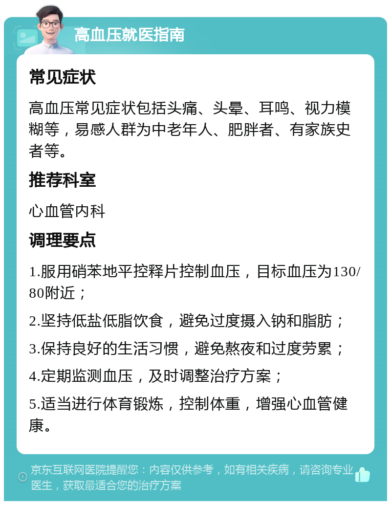 高血压就医指南 常见症状 高血压常见症状包括头痛、头晕、耳鸣、视力模糊等，易感人群为中老年人、肥胖者、有家族史者等。 推荐科室 心血管内科 调理要点 1.服用硝苯地平控释片控制血压，目标血压为130/80附近； 2.坚持低盐低脂饮食，避免过度摄入钠和脂肪； 3.保持良好的生活习惯，避免熬夜和过度劳累； 4.定期监测血压，及时调整治疗方案； 5.适当进行体育锻炼，控制体重，增强心血管健康。