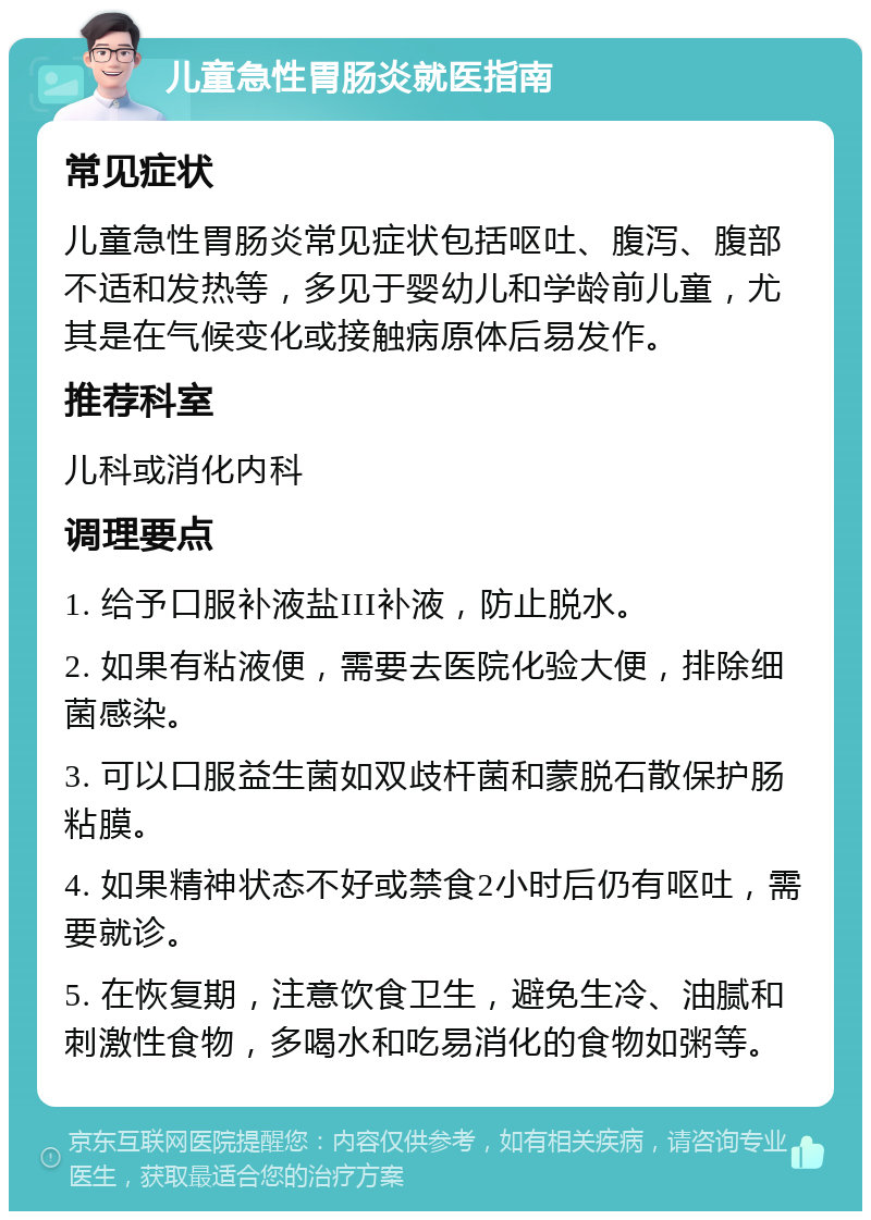 儿童急性胃肠炎就医指南 常见症状 儿童急性胃肠炎常见症状包括呕吐、腹泻、腹部不适和发热等，多见于婴幼儿和学龄前儿童，尤其是在气候变化或接触病原体后易发作。 推荐科室 儿科或消化内科 调理要点 1. 给予口服补液盐III补液，防止脱水。 2. 如果有粘液便，需要去医院化验大便，排除细菌感染。 3. 可以口服益生菌如双歧杆菌和蒙脱石散保护肠粘膜。 4. 如果精神状态不好或禁食2小时后仍有呕吐，需要就诊。 5. 在恢复期，注意饮食卫生，避免生冷、油腻和刺激性食物，多喝水和吃易消化的食物如粥等。