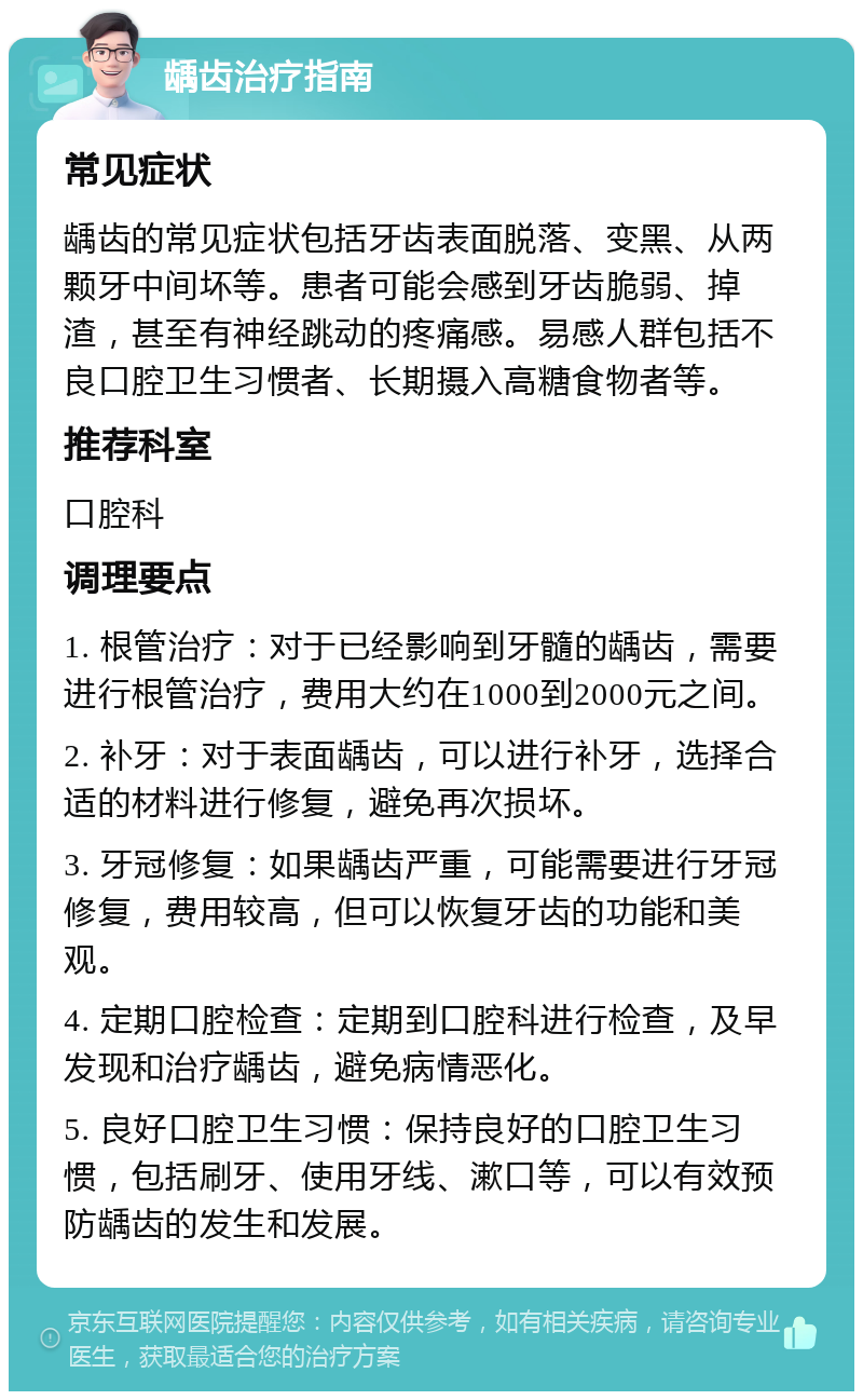 龋齿治疗指南 常见症状 龋齿的常见症状包括牙齿表面脱落、变黑、从两颗牙中间坏等。患者可能会感到牙齿脆弱、掉渣，甚至有神经跳动的疼痛感。易感人群包括不良口腔卫生习惯者、长期摄入高糖食物者等。 推荐科室 口腔科 调理要点 1. 根管治疗：对于已经影响到牙髓的龋齿，需要进行根管治疗，费用大约在1000到2000元之间。 2. 补牙：对于表面龋齿，可以进行补牙，选择合适的材料进行修复，避免再次损坏。 3. 牙冠修复：如果龋齿严重，可能需要进行牙冠修复，费用较高，但可以恢复牙齿的功能和美观。 4. 定期口腔检查：定期到口腔科进行检查，及早发现和治疗龋齿，避免病情恶化。 5. 良好口腔卫生习惯：保持良好的口腔卫生习惯，包括刷牙、使用牙线、漱口等，可以有效预防龋齿的发生和发展。