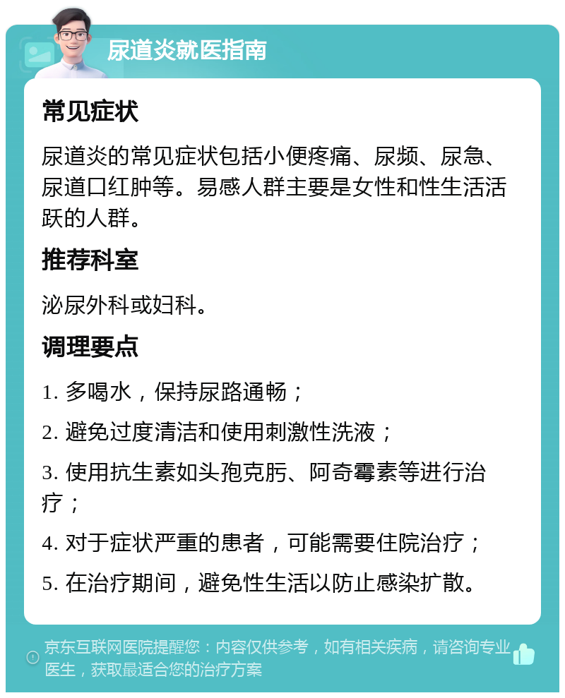 尿道炎就医指南 常见症状 尿道炎的常见症状包括小便疼痛、尿频、尿急、尿道口红肿等。易感人群主要是女性和性生活活跃的人群。 推荐科室 泌尿外科或妇科。 调理要点 1. 多喝水，保持尿路通畅； 2. 避免过度清洁和使用刺激性洗液； 3. 使用抗生素如头孢克肟、阿奇霉素等进行治疗； 4. 对于症状严重的患者，可能需要住院治疗； 5. 在治疗期间，避免性生活以防止感染扩散。