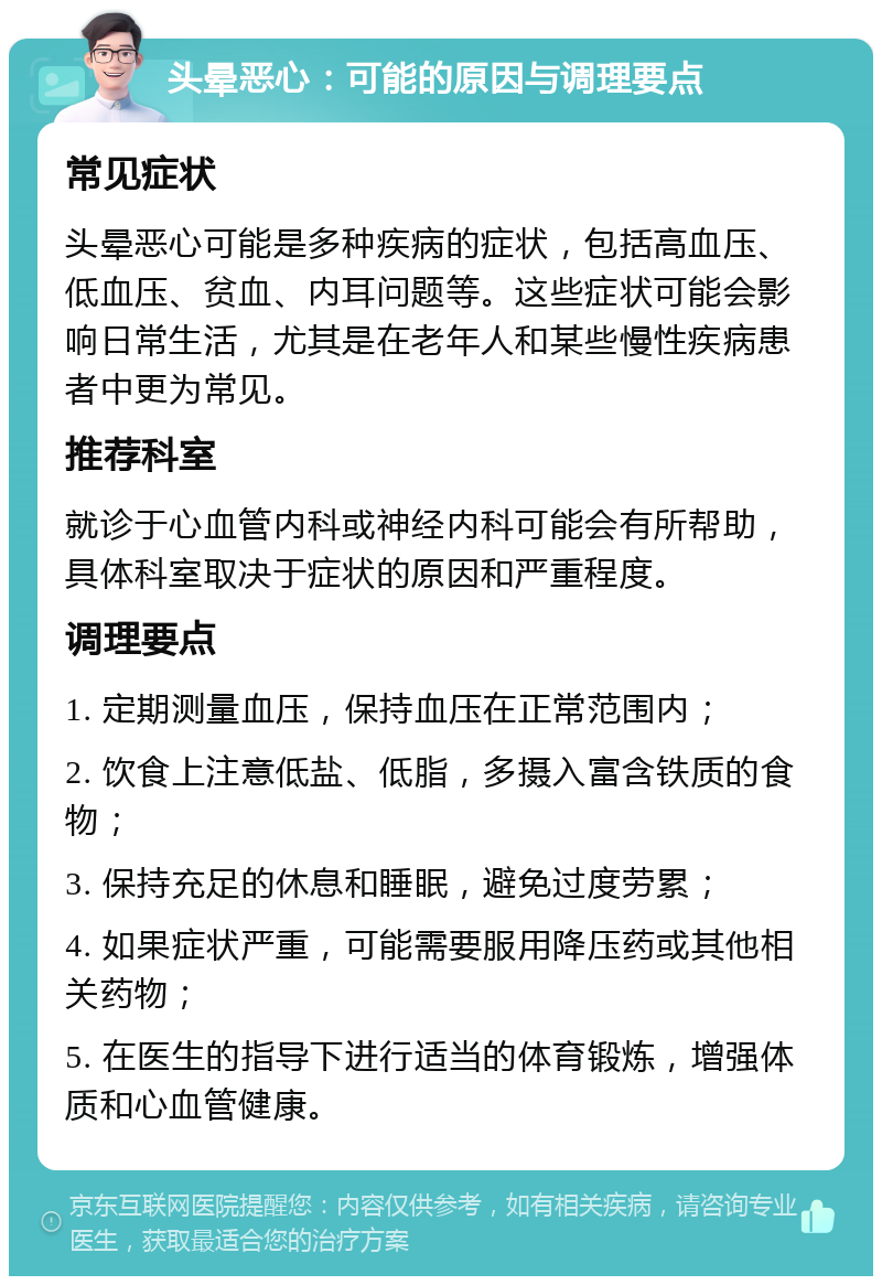 头晕恶心：可能的原因与调理要点 常见症状 头晕恶心可能是多种疾病的症状，包括高血压、低血压、贫血、内耳问题等。这些症状可能会影响日常生活，尤其是在老年人和某些慢性疾病患者中更为常见。 推荐科室 就诊于心血管内科或神经内科可能会有所帮助，具体科室取决于症状的原因和严重程度。 调理要点 1. 定期测量血压，保持血压在正常范围内； 2. 饮食上注意低盐、低脂，多摄入富含铁质的食物； 3. 保持充足的休息和睡眠，避免过度劳累； 4. 如果症状严重，可能需要服用降压药或其他相关药物； 5. 在医生的指导下进行适当的体育锻炼，增强体质和心血管健康。