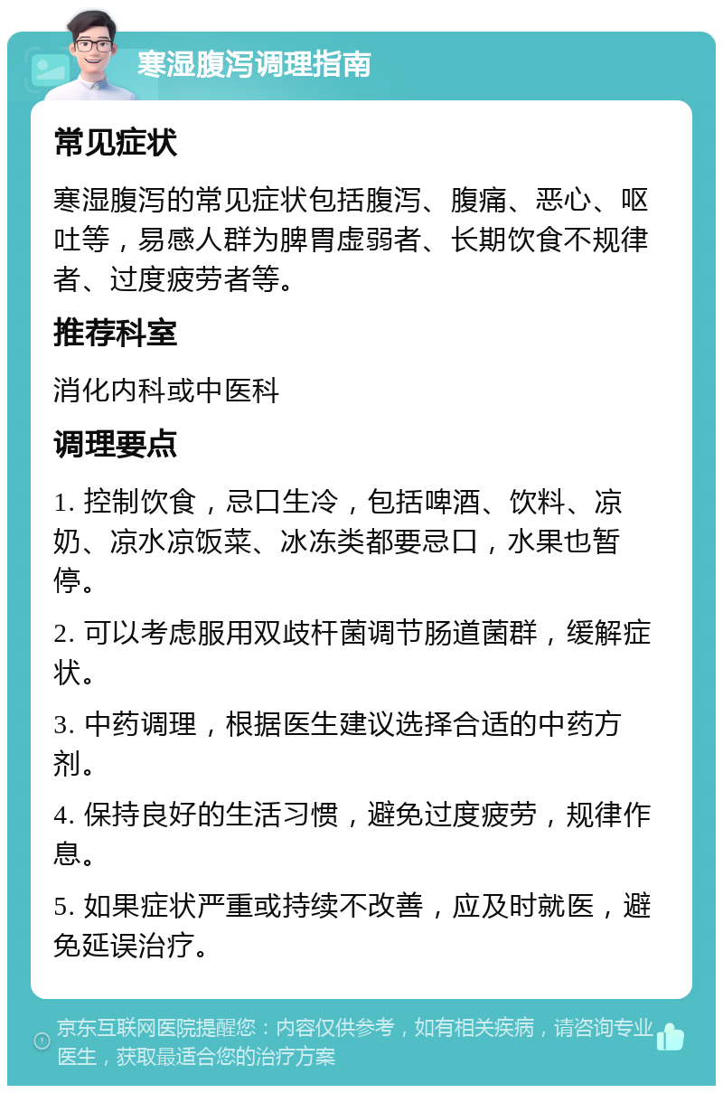 寒湿腹泻调理指南 常见症状 寒湿腹泻的常见症状包括腹泻、腹痛、恶心、呕吐等，易感人群为脾胃虚弱者、长期饮食不规律者、过度疲劳者等。 推荐科室 消化内科或中医科 调理要点 1. 控制饮食，忌口生冷，包括啤酒、饮料、凉奶、凉水凉饭菜、冰冻类都要忌口，水果也暂停。 2. 可以考虑服用双歧杆菌调节肠道菌群，缓解症状。 3. 中药调理，根据医生建议选择合适的中药方剂。 4. 保持良好的生活习惯，避免过度疲劳，规律作息。 5. 如果症状严重或持续不改善，应及时就医，避免延误治疗。