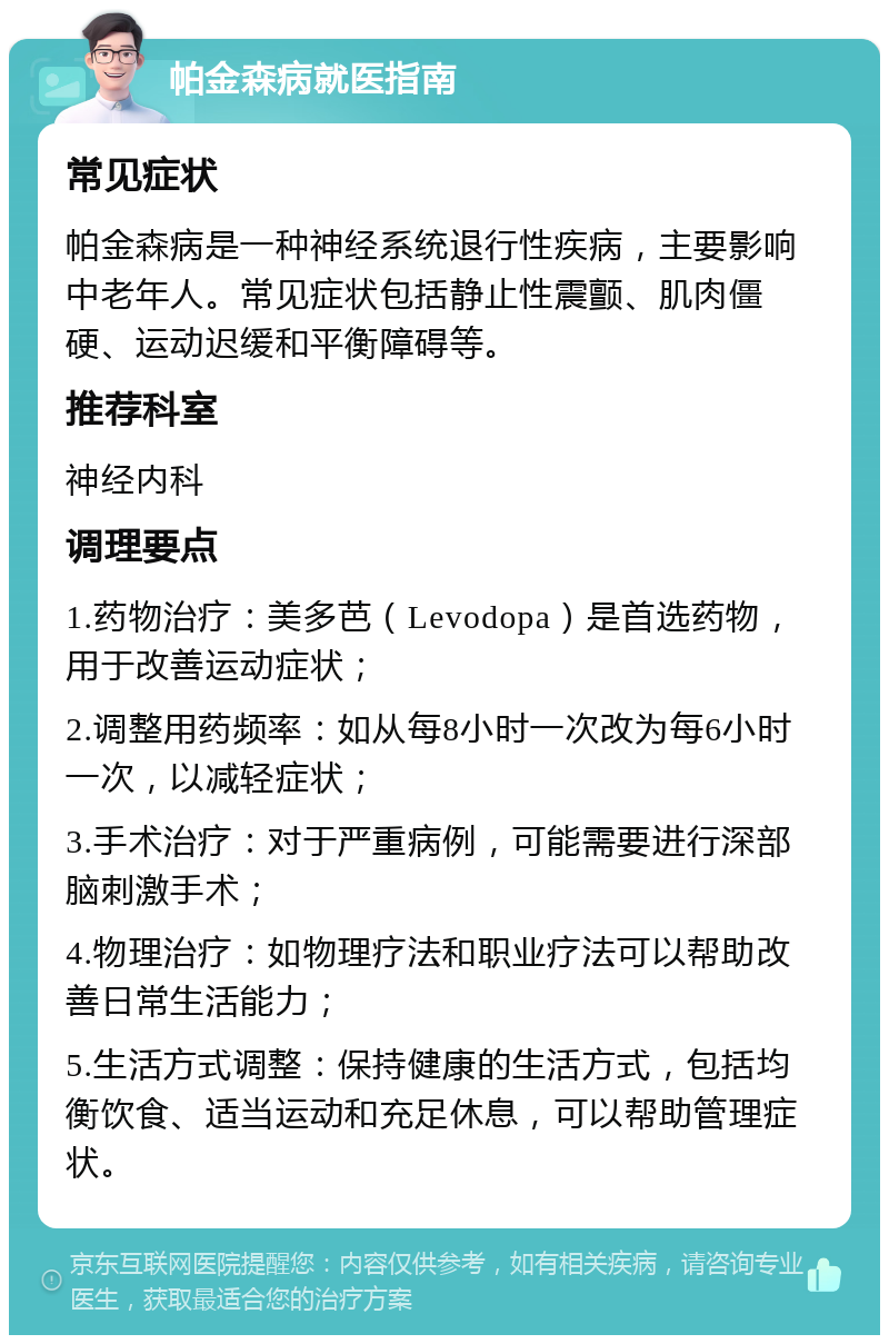 帕金森病就医指南 常见症状 帕金森病是一种神经系统退行性疾病，主要影响中老年人。常见症状包括静止性震颤、肌肉僵硬、运动迟缓和平衡障碍等。 推荐科室 神经内科 调理要点 1.药物治疗：美多芭（Levodopa）是首选药物，用于改善运动症状； 2.调整用药频率：如从每8小时一次改为每6小时一次，以减轻症状； 3.手术治疗：对于严重病例，可能需要进行深部脑刺激手术； 4.物理治疗：如物理疗法和职业疗法可以帮助改善日常生活能力； 5.生活方式调整：保持健康的生活方式，包括均衡饮食、适当运动和充足休息，可以帮助管理症状。