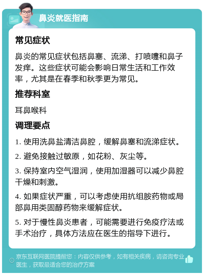 鼻炎就医指南 常见症状 鼻炎的常见症状包括鼻塞、流涕、打喷嚏和鼻子发痒。这些症状可能会影响日常生活和工作效率，尤其是在春季和秋季更为常见。 推荐科室 耳鼻喉科 调理要点 1. 使用洗鼻盐清洁鼻腔，缓解鼻塞和流涕症状。 2. 避免接触过敏原，如花粉、灰尘等。 3. 保持室内空气湿润，使用加湿器可以减少鼻腔干燥和刺激。 4. 如果症状严重，可以考虑使用抗组胺药物或局部鼻用类固醇药物来缓解症状。 5. 对于慢性鼻炎患者，可能需要进行免疫疗法或手术治疗，具体方法应在医生的指导下进行。