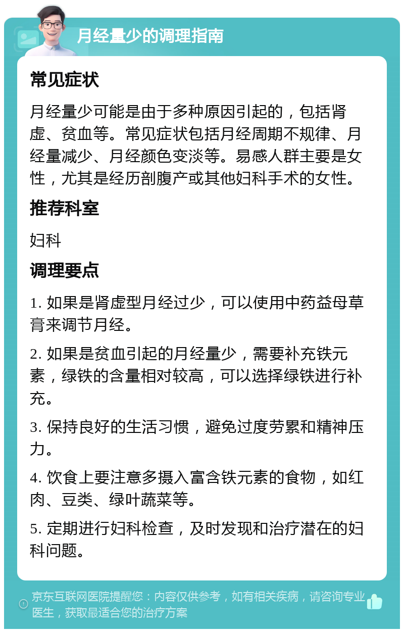 月经量少的调理指南 常见症状 月经量少可能是由于多种原因引起的，包括肾虚、贫血等。常见症状包括月经周期不规律、月经量减少、月经颜色变淡等。易感人群主要是女性，尤其是经历剖腹产或其他妇科手术的女性。 推荐科室 妇科 调理要点 1. 如果是肾虚型月经过少，可以使用中药益母草膏来调节月经。 2. 如果是贫血引起的月经量少，需要补充铁元素，绿铁的含量相对较高，可以选择绿铁进行补充。 3. 保持良好的生活习惯，避免过度劳累和精神压力。 4. 饮食上要注意多摄入富含铁元素的食物，如红肉、豆类、绿叶蔬菜等。 5. 定期进行妇科检查，及时发现和治疗潜在的妇科问题。