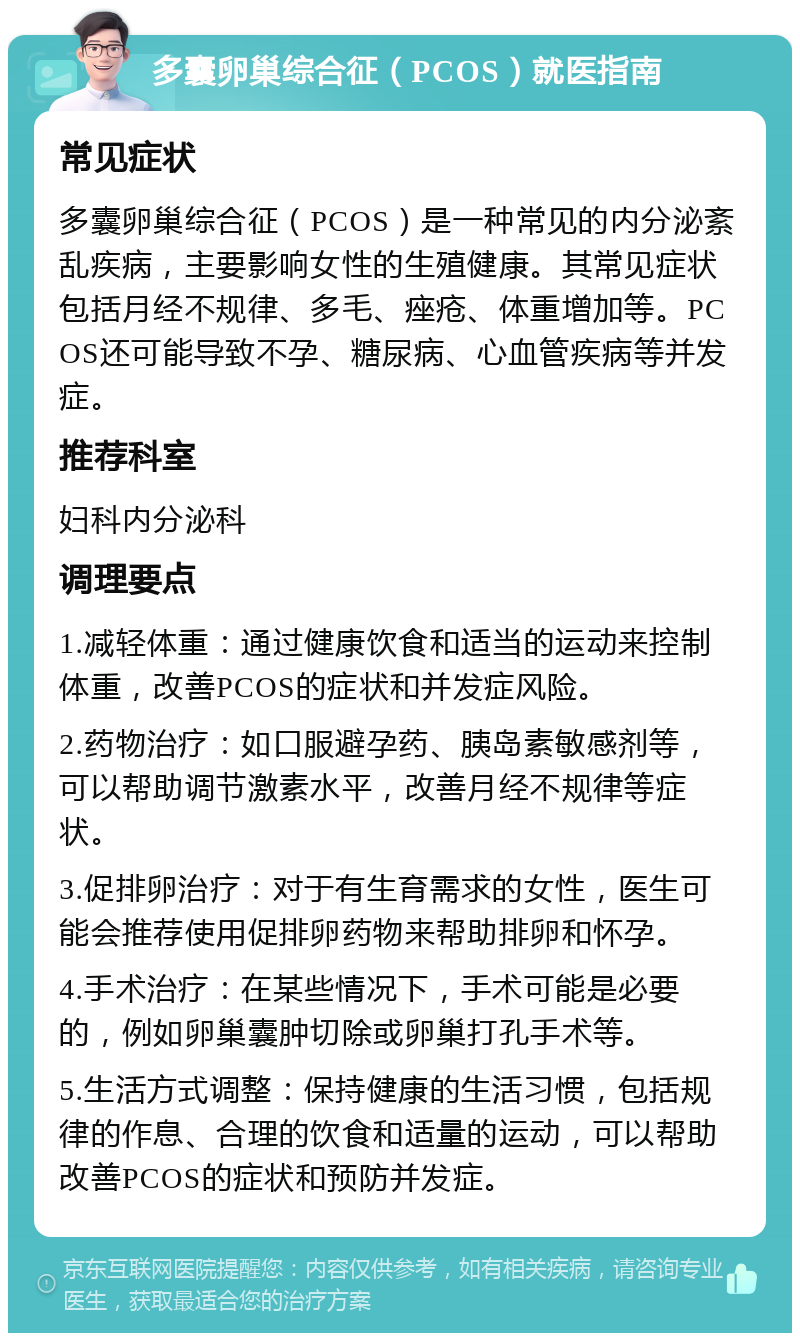 多囊卵巢综合征（PCOS）就医指南 常见症状 多囊卵巢综合征（PCOS）是一种常见的内分泌紊乱疾病，主要影响女性的生殖健康。其常见症状包括月经不规律、多毛、痤疮、体重增加等。PCOS还可能导致不孕、糖尿病、心血管疾病等并发症。 推荐科室 妇科内分泌科 调理要点 1.减轻体重：通过健康饮食和适当的运动来控制体重，改善PCOS的症状和并发症风险。 2.药物治疗：如口服避孕药、胰岛素敏感剂等，可以帮助调节激素水平，改善月经不规律等症状。 3.促排卵治疗：对于有生育需求的女性，医生可能会推荐使用促排卵药物来帮助排卵和怀孕。 4.手术治疗：在某些情况下，手术可能是必要的，例如卵巢囊肿切除或卵巢打孔手术等。 5.生活方式调整：保持健康的生活习惯，包括规律的作息、合理的饮食和适量的运动，可以帮助改善PCOS的症状和预防并发症。