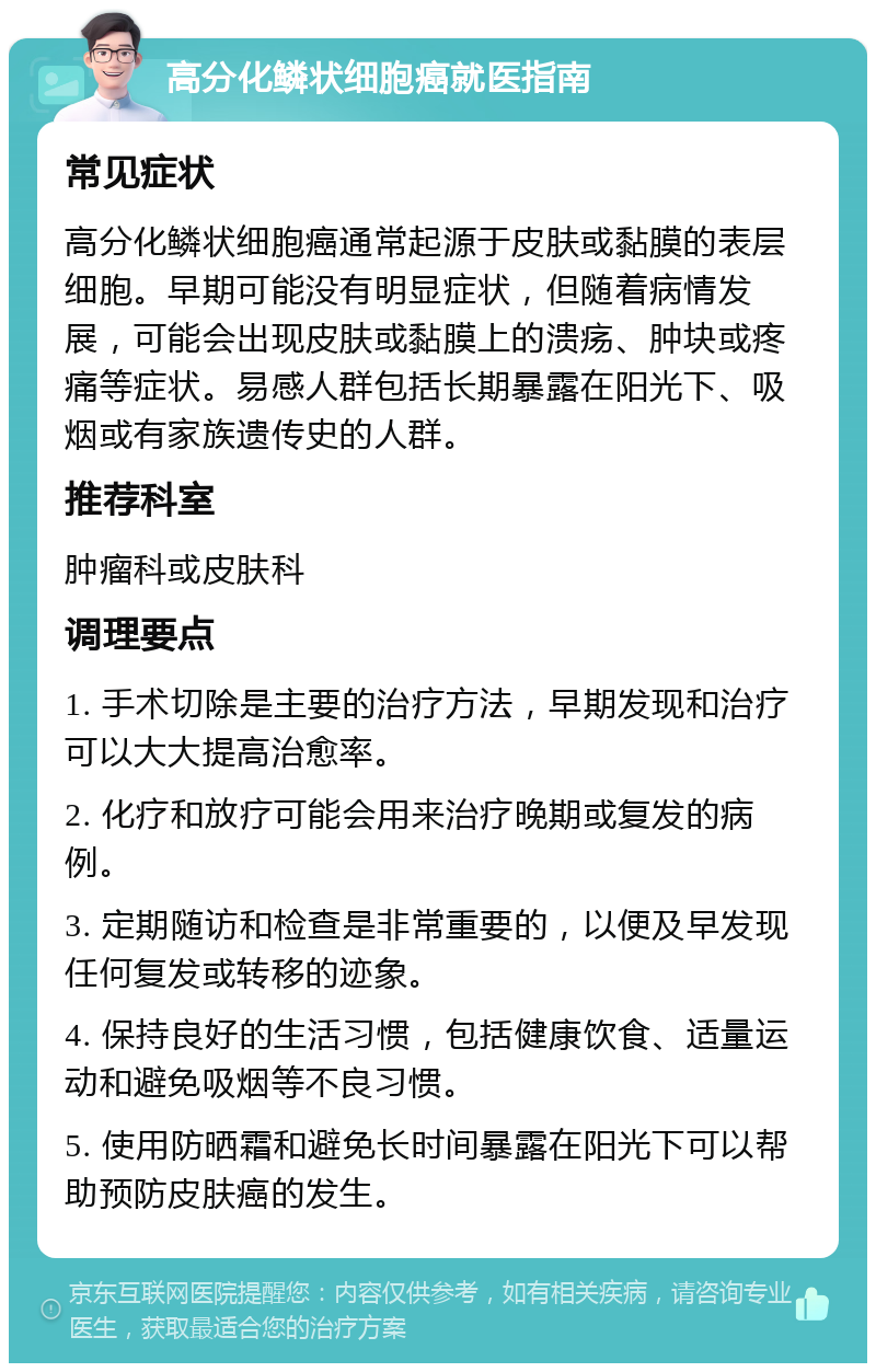 高分化鳞状细胞癌就医指南 常见症状 高分化鳞状细胞癌通常起源于皮肤或黏膜的表层细胞。早期可能没有明显症状，但随着病情发展，可能会出现皮肤或黏膜上的溃疡、肿块或疼痛等症状。易感人群包括长期暴露在阳光下、吸烟或有家族遗传史的人群。 推荐科室 肿瘤科或皮肤科 调理要点 1. 手术切除是主要的治疗方法，早期发现和治疗可以大大提高治愈率。 2. 化疗和放疗可能会用来治疗晚期或复发的病例。 3. 定期随访和检查是非常重要的，以便及早发现任何复发或转移的迹象。 4. 保持良好的生活习惯，包括健康饮食、适量运动和避免吸烟等不良习惯。 5. 使用防晒霜和避免长时间暴露在阳光下可以帮助预防皮肤癌的发生。