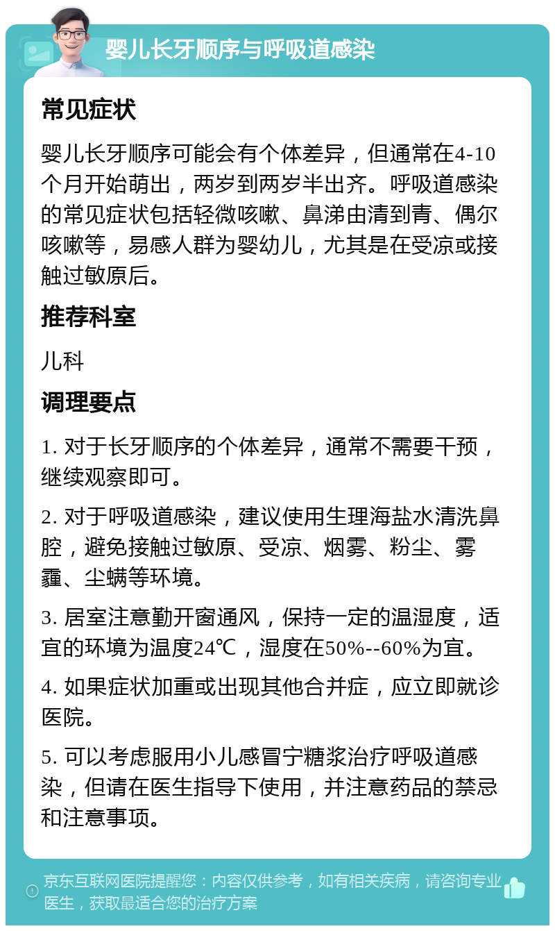 婴儿长牙顺序与呼吸道感染 常见症状 婴儿长牙顺序可能会有个体差异，但通常在4-10个月开始萌出，两岁到两岁半出齐。呼吸道感染的常见症状包括轻微咳嗽、鼻涕由清到青、偶尔咳嗽等，易感人群为婴幼儿，尤其是在受凉或接触过敏原后。 推荐科室 儿科 调理要点 1. 对于长牙顺序的个体差异，通常不需要干预，继续观察即可。 2. 对于呼吸道感染，建议使用生理海盐水清洗鼻腔，避免接触过敏原、受凉、烟雾、粉尘、雾霾、尘螨等环境。 3. 居室注意勤开窗通风，保持一定的温湿度，适宜的环境为温度24℃，湿度在50%--60%为宜。 4. 如果症状加重或出现其他合并症，应立即就诊医院。 5. 可以考虑服用小儿感冒宁糖浆治疗呼吸道感染，但请在医生指导下使用，并注意药品的禁忌和注意事项。