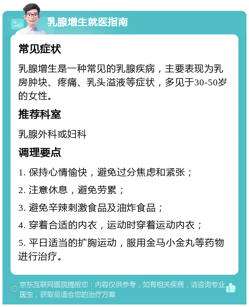 乳腺增生就医指南 常见症状 乳腺增生是一种常见的乳腺疾病，主要表现为乳房肿块、疼痛、乳头溢液等症状，多见于30-50岁的女性。 推荐科室 乳腺外科或妇科 调理要点 1. 保持心情愉快，避免过分焦虑和紧张； 2. 注意休息，避免劳累； 3. 避免辛辣刺激食品及油炸食品； 4. 穿着合适的内衣，运动时穿着运动内衣； 5. 平日适当的扩胸运动，服用金马小金丸等药物进行治疗。