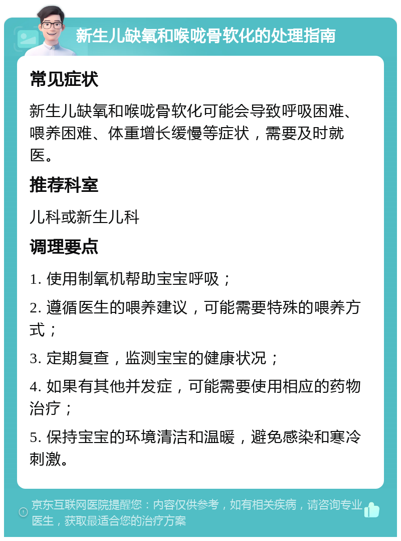 新生儿缺氧和喉咙骨软化的处理指南 常见症状 新生儿缺氧和喉咙骨软化可能会导致呼吸困难、喂养困难、体重增长缓慢等症状，需要及时就医。 推荐科室 儿科或新生儿科 调理要点 1. 使用制氧机帮助宝宝呼吸； 2. 遵循医生的喂养建议，可能需要特殊的喂养方式； 3. 定期复查，监测宝宝的健康状况； 4. 如果有其他并发症，可能需要使用相应的药物治疗； 5. 保持宝宝的环境清洁和温暖，避免感染和寒冷刺激。