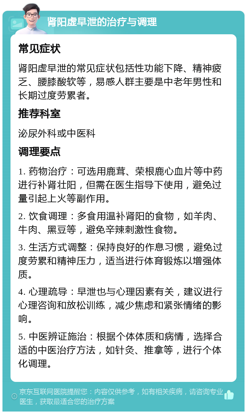 肾阳虚早泄的治疗与调理 常见症状 肾阳虚早泄的常见症状包括性功能下降、精神疲乏、腰膝酸软等，易感人群主要是中老年男性和长期过度劳累者。 推荐科室 泌尿外科或中医科 调理要点 1. 药物治疗：可选用鹿茸、荣根鹿心血片等中药进行补肾壮阳，但需在医生指导下使用，避免过量引起上火等副作用。 2. 饮食调理：多食用温补肾阳的食物，如羊肉、牛肉、黑豆等，避免辛辣刺激性食物。 3. 生活方式调整：保持良好的作息习惯，避免过度劳累和精神压力，适当进行体育锻炼以增强体质。 4. 心理疏导：早泄也与心理因素有关，建议进行心理咨询和放松训练，减少焦虑和紧张情绪的影响。 5. 中医辨证施治：根据个体体质和病情，选择合适的中医治疗方法，如针灸、推拿等，进行个体化调理。