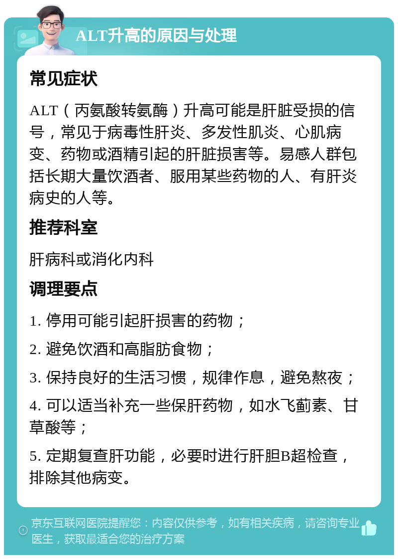 ALT升高的原因与处理 常见症状 ALT（丙氨酸转氨酶）升高可能是肝脏受损的信号，常见于病毒性肝炎、多发性肌炎、心肌病变、药物或酒精引起的肝脏损害等。易感人群包括长期大量饮酒者、服用某些药物的人、有肝炎病史的人等。 推荐科室 肝病科或消化内科 调理要点 1. 停用可能引起肝损害的药物； 2. 避免饮酒和高脂肪食物； 3. 保持良好的生活习惯，规律作息，避免熬夜； 4. 可以适当补充一些保肝药物，如水飞蓟素、甘草酸等； 5. 定期复查肝功能，必要时进行肝胆B超检查，排除其他病变。