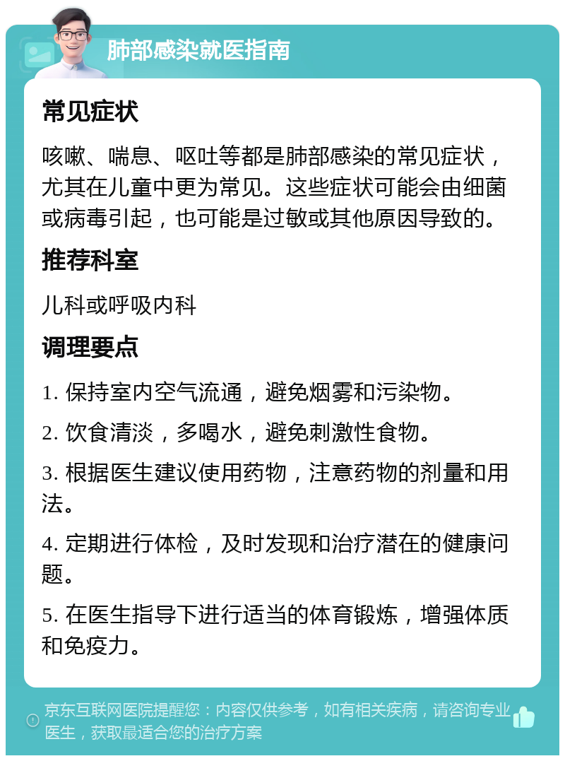 肺部感染就医指南 常见症状 咳嗽、喘息、呕吐等都是肺部感染的常见症状，尤其在儿童中更为常见。这些症状可能会由细菌或病毒引起，也可能是过敏或其他原因导致的。 推荐科室 儿科或呼吸内科 调理要点 1. 保持室内空气流通，避免烟雾和污染物。 2. 饮食清淡，多喝水，避免刺激性食物。 3. 根据医生建议使用药物，注意药物的剂量和用法。 4. 定期进行体检，及时发现和治疗潜在的健康问题。 5. 在医生指导下进行适当的体育锻炼，增强体质和免疫力。