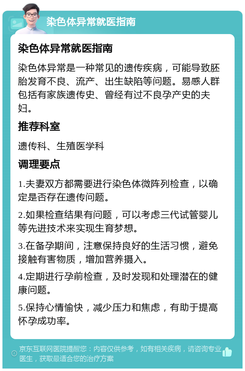 染色体异常就医指南 染色体异常就医指南 染色体异常是一种常见的遗传疾病，可能导致胚胎发育不良、流产、出生缺陷等问题。易感人群包括有家族遗传史、曾经有过不良孕产史的夫妇。 推荐科室 遗传科、生殖医学科 调理要点 1.夫妻双方都需要进行染色体微阵列检查，以确定是否存在遗传问题。 2.如果检查结果有问题，可以考虑三代试管婴儿等先进技术来实现生育梦想。 3.在备孕期间，注意保持良好的生活习惯，避免接触有害物质，增加营养摄入。 4.定期进行孕前检查，及时发现和处理潜在的健康问题。 5.保持心情愉快，减少压力和焦虑，有助于提高怀孕成功率。