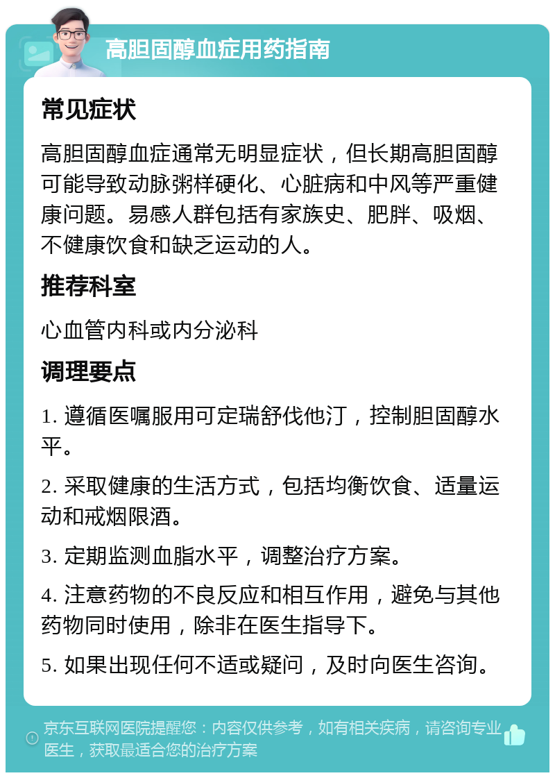 高胆固醇血症用药指南 常见症状 高胆固醇血症通常无明显症状，但长期高胆固醇可能导致动脉粥样硬化、心脏病和中风等严重健康问题。易感人群包括有家族史、肥胖、吸烟、不健康饮食和缺乏运动的人。 推荐科室 心血管内科或内分泌科 调理要点 1. 遵循医嘱服用可定瑞舒伐他汀，控制胆固醇水平。 2. 采取健康的生活方式，包括均衡饮食、适量运动和戒烟限酒。 3. 定期监测血脂水平，调整治疗方案。 4. 注意药物的不良反应和相互作用，避免与其他药物同时使用，除非在医生指导下。 5. 如果出现任何不适或疑问，及时向医生咨询。