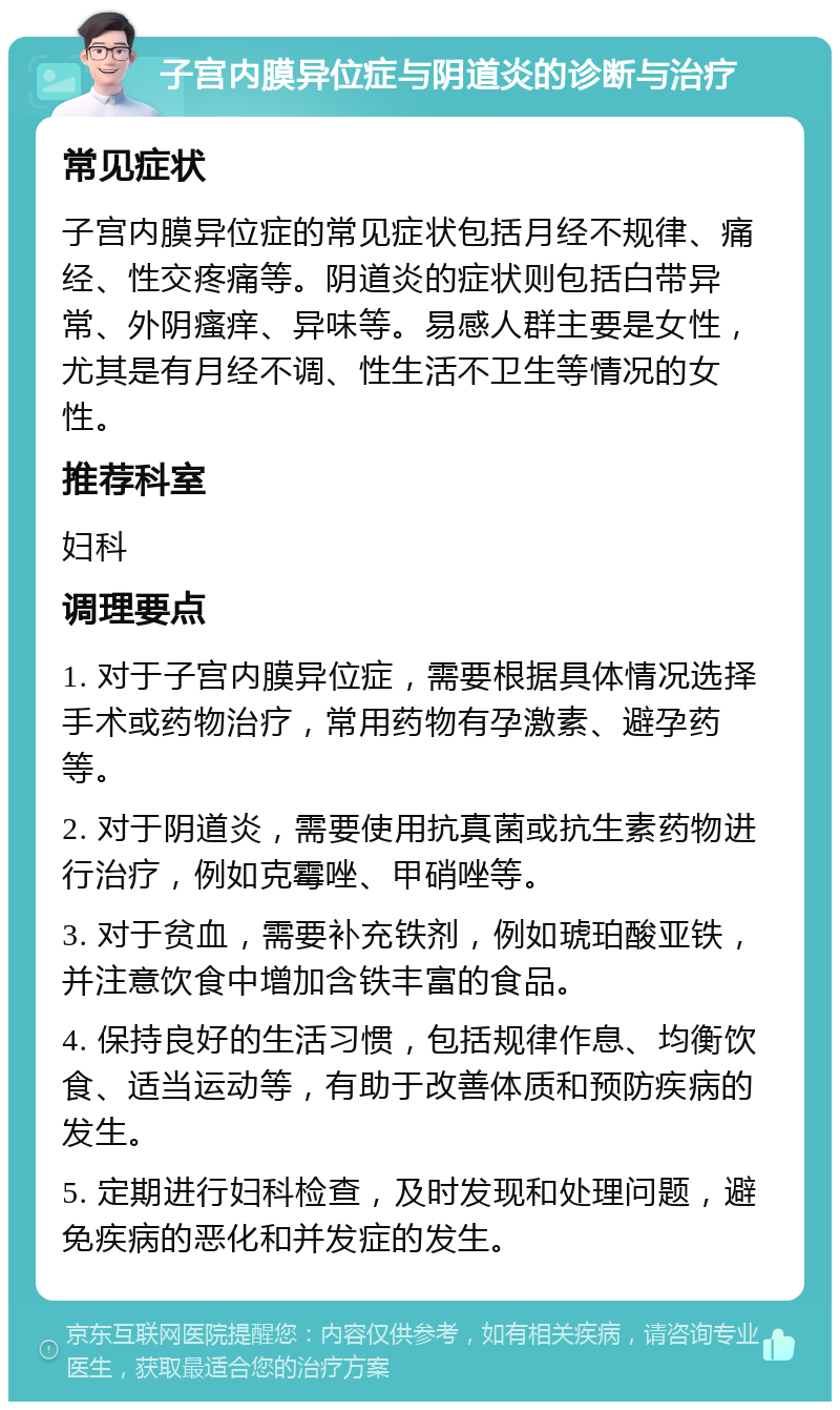 子宫内膜异位症与阴道炎的诊断与治疗 常见症状 子宫内膜异位症的常见症状包括月经不规律、痛经、性交疼痛等。阴道炎的症状则包括白带异常、外阴瘙痒、异味等。易感人群主要是女性，尤其是有月经不调、性生活不卫生等情况的女性。 推荐科室 妇科 调理要点 1. 对于子宫内膜异位症，需要根据具体情况选择手术或药物治疗，常用药物有孕激素、避孕药等。 2. 对于阴道炎，需要使用抗真菌或抗生素药物进行治疗，例如克霉唑、甲硝唑等。 3. 对于贫血，需要补充铁剂，例如琥珀酸亚铁，并注意饮食中增加含铁丰富的食品。 4. 保持良好的生活习惯，包括规律作息、均衡饮食、适当运动等，有助于改善体质和预防疾病的发生。 5. 定期进行妇科检查，及时发现和处理问题，避免疾病的恶化和并发症的发生。