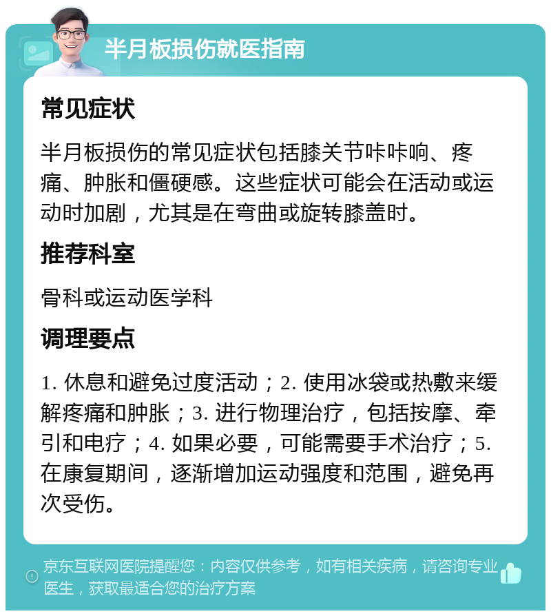 半月板损伤就医指南 常见症状 半月板损伤的常见症状包括膝关节咔咔响、疼痛、肿胀和僵硬感。这些症状可能会在活动或运动时加剧，尤其是在弯曲或旋转膝盖时。 推荐科室 骨科或运动医学科 调理要点 1. 休息和避免过度活动；2. 使用冰袋或热敷来缓解疼痛和肿胀；3. 进行物理治疗，包括按摩、牵引和电疗；4. 如果必要，可能需要手术治疗；5. 在康复期间，逐渐增加运动强度和范围，避免再次受伤。