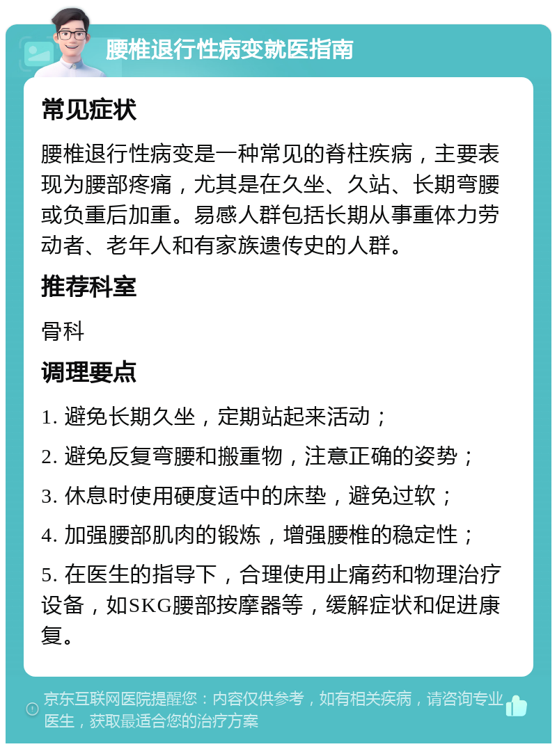 腰椎退行性病变就医指南 常见症状 腰椎退行性病变是一种常见的脊柱疾病，主要表现为腰部疼痛，尤其是在久坐、久站、长期弯腰或负重后加重。易感人群包括长期从事重体力劳动者、老年人和有家族遗传史的人群。 推荐科室 骨科 调理要点 1. 避免长期久坐，定期站起来活动； 2. 避免反复弯腰和搬重物，注意正确的姿势； 3. 休息时使用硬度适中的床垫，避免过软； 4. 加强腰部肌肉的锻炼，增强腰椎的稳定性； 5. 在医生的指导下，合理使用止痛药和物理治疗设备，如SKG腰部按摩器等，缓解症状和促进康复。