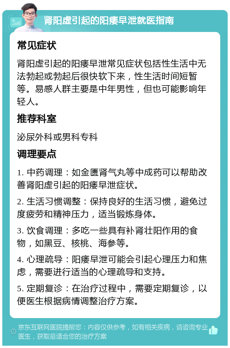 肾阳虚引起的阳痿早泄就医指南 常见症状 肾阳虚引起的阳痿早泄常见症状包括性生活中无法勃起或勃起后很快软下来，性生活时间短暂等。易感人群主要是中年男性，但也可能影响年轻人。 推荐科室 泌尿外科或男科专科 调理要点 1. 中药调理：如金匮肾气丸等中成药可以帮助改善肾阳虚引起的阳痿早泄症状。 2. 生活习惯调整：保持良好的生活习惯，避免过度疲劳和精神压力，适当锻炼身体。 3. 饮食调理：多吃一些具有补肾壮阳作用的食物，如黑豆、核桃、海参等。 4. 心理疏导：阳痿早泄可能会引起心理压力和焦虑，需要进行适当的心理疏导和支持。 5. 定期复诊：在治疗过程中，需要定期复诊，以便医生根据病情调整治疗方案。