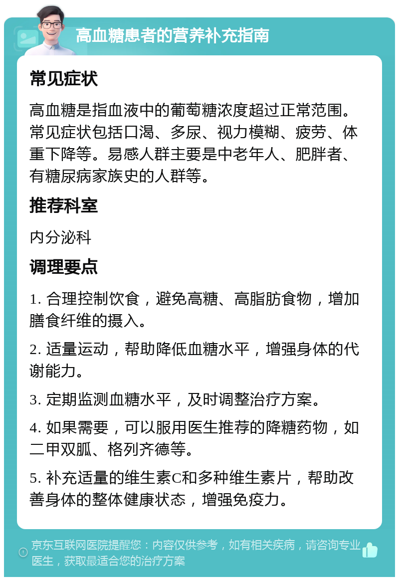 高血糖患者的营养补充指南 常见症状 高血糖是指血液中的葡萄糖浓度超过正常范围。常见症状包括口渴、多尿、视力模糊、疲劳、体重下降等。易感人群主要是中老年人、肥胖者、有糖尿病家族史的人群等。 推荐科室 内分泌科 调理要点 1. 合理控制饮食，避免高糖、高脂肪食物，增加膳食纤维的摄入。 2. 适量运动，帮助降低血糖水平，增强身体的代谢能力。 3. 定期监测血糖水平，及时调整治疗方案。 4. 如果需要，可以服用医生推荐的降糖药物，如二甲双胍、格列齐德等。 5. 补充适量的维生素C和多种维生素片，帮助改善身体的整体健康状态，增强免疫力。