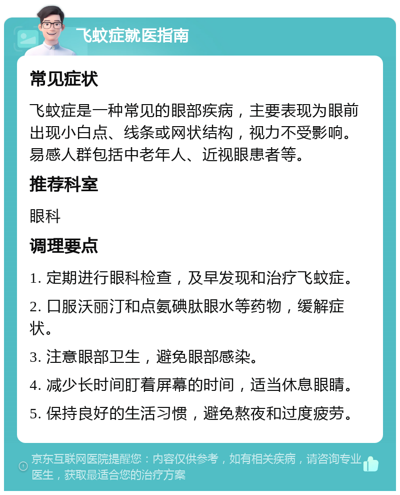 飞蚊症就医指南 常见症状 飞蚊症是一种常见的眼部疾病，主要表现为眼前出现小白点、线条或网状结构，视力不受影响。易感人群包括中老年人、近视眼患者等。 推荐科室 眼科 调理要点 1. 定期进行眼科检查，及早发现和治疗飞蚊症。 2. 口服沃丽汀和点氨碘肽眼水等药物，缓解症状。 3. 注意眼部卫生，避免眼部感染。 4. 减少长时间盯着屏幕的时间，适当休息眼睛。 5. 保持良好的生活习惯，避免熬夜和过度疲劳。