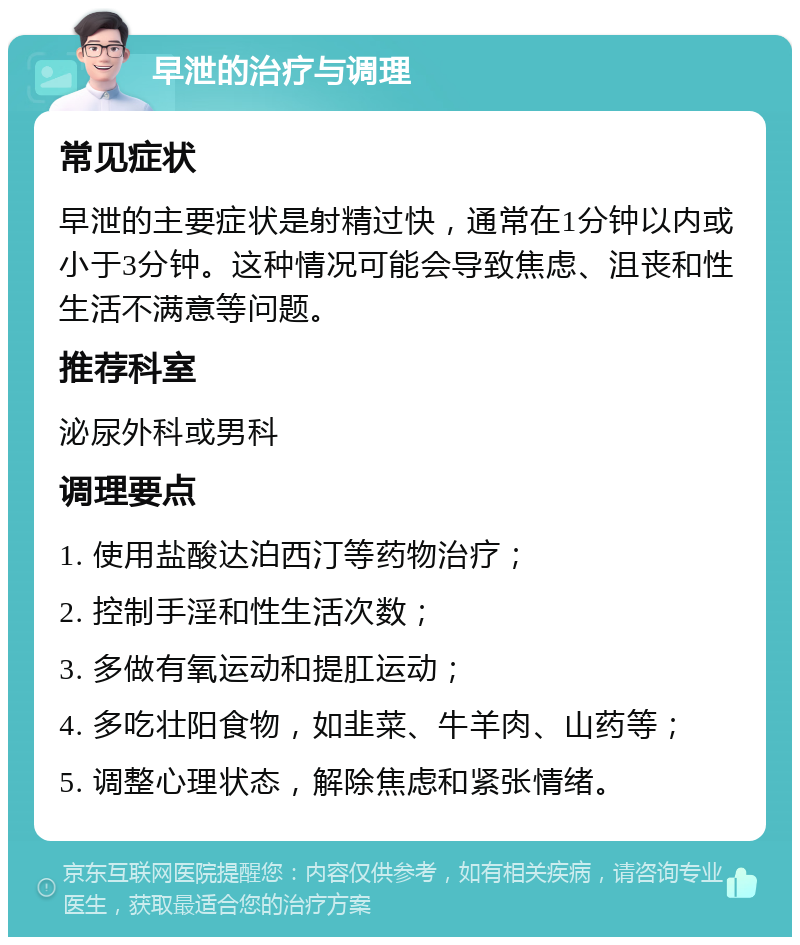 早泄的治疗与调理 常见症状 早泄的主要症状是射精过快，通常在1分钟以内或小于3分钟。这种情况可能会导致焦虑、沮丧和性生活不满意等问题。 推荐科室 泌尿外科或男科 调理要点 1. 使用盐酸达泊西汀等药物治疗； 2. 控制手淫和性生活次数； 3. 多做有氧运动和提肛运动； 4. 多吃壮阳食物，如韭菜、牛羊肉、山药等； 5. 调整心理状态，解除焦虑和紧张情绪。