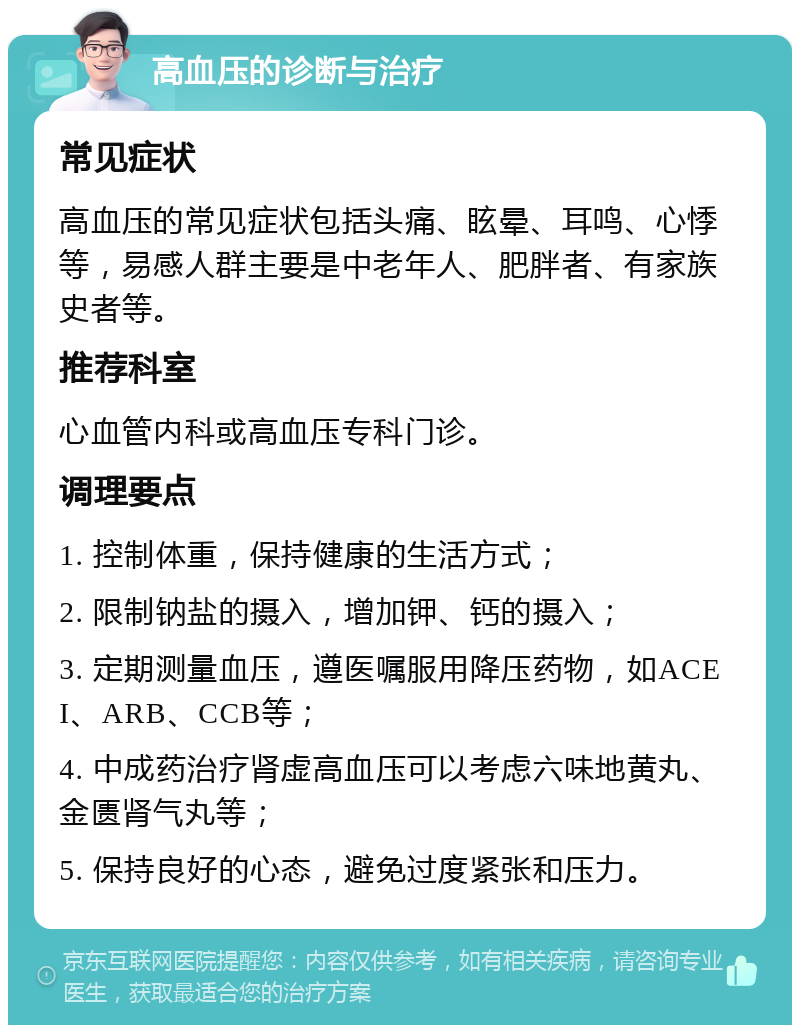 高血压的诊断与治疗 常见症状 高血压的常见症状包括头痛、眩晕、耳鸣、心悸等，易感人群主要是中老年人、肥胖者、有家族史者等。 推荐科室 心血管内科或高血压专科门诊。 调理要点 1. 控制体重，保持健康的生活方式； 2. 限制钠盐的摄入，增加钾、钙的摄入； 3. 定期测量血压，遵医嘱服用降压药物，如ACEI、ARB、CCB等； 4. 中成药治疗肾虚高血压可以考虑六味地黄丸、金匮肾气丸等； 5. 保持良好的心态，避免过度紧张和压力。