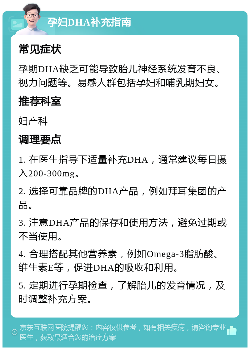 孕妇DHA补充指南 常见症状 孕期DHA缺乏可能导致胎儿神经系统发育不良、视力问题等。易感人群包括孕妇和哺乳期妇女。 推荐科室 妇产科 调理要点 1. 在医生指导下适量补充DHA，通常建议每日摄入200-300mg。 2. 选择可靠品牌的DHA产品，例如拜耳集团的产品。 3. 注意DHA产品的保存和使用方法，避免过期或不当使用。 4. 合理搭配其他营养素，例如Omega-3脂肪酸、维生素E等，促进DHA的吸收和利用。 5. 定期进行孕期检查，了解胎儿的发育情况，及时调整补充方案。