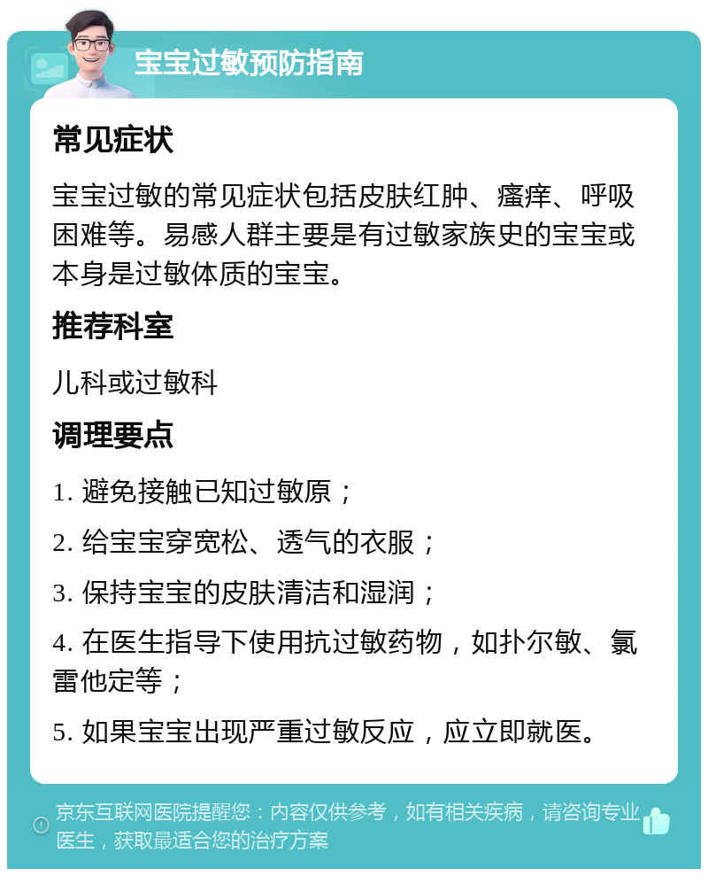 宝宝过敏预防指南 常见症状 宝宝过敏的常见症状包括皮肤红肿、瘙痒、呼吸困难等。易感人群主要是有过敏家族史的宝宝或本身是过敏体质的宝宝。 推荐科室 儿科或过敏科 调理要点 1. 避免接触已知过敏原； 2. 给宝宝穿宽松、透气的衣服； 3. 保持宝宝的皮肤清洁和湿润； 4. 在医生指导下使用抗过敏药物，如扑尔敏、氯雷他定等； 5. 如果宝宝出现严重过敏反应，应立即就医。