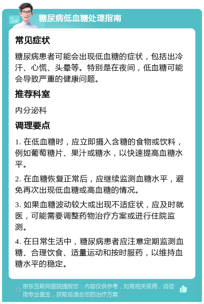 糖尿病低血糖处理指南 常见症状 糖尿病患者可能会出现低血糖的症状，包括出冷汗、心慌、头晕等。特别是在夜间，低血糖可能会导致严重的健康问题。 推荐科室 内分泌科 调理要点 1. 在低血糖时，应立即摄入含糖的食物或饮料，例如葡萄糖片、果汁或糖水，以快速提高血糖水平。 2. 在血糖恢复正常后，应继续监测血糖水平，避免再次出现低血糖或高血糖的情况。 3. 如果血糖波动较大或出现不适症状，应及时就医，可能需要调整药物治疗方案或进行住院监测。 4. 在日常生活中，糖尿病患者应注意定期监测血糖、合理饮食、适量运动和按时服药，以维持血糖水平的稳定。