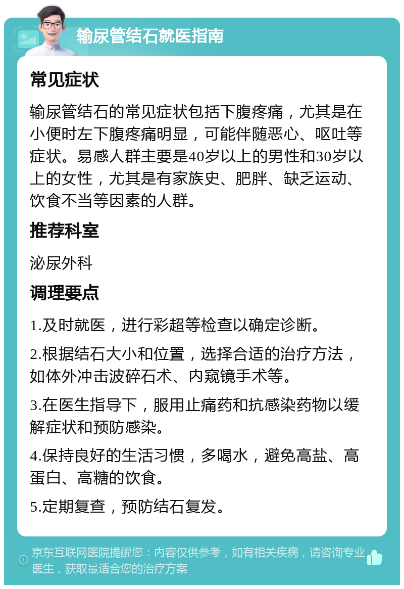 输尿管结石就医指南 常见症状 输尿管结石的常见症状包括下腹疼痛，尤其是在小便时左下腹疼痛明显，可能伴随恶心、呕吐等症状。易感人群主要是40岁以上的男性和30岁以上的女性，尤其是有家族史、肥胖、缺乏运动、饮食不当等因素的人群。 推荐科室 泌尿外科 调理要点 1.及时就医，进行彩超等检查以确定诊断。 2.根据结石大小和位置，选择合适的治疗方法，如体外冲击波碎石术、内窥镜手术等。 3.在医生指导下，服用止痛药和抗感染药物以缓解症状和预防感染。 4.保持良好的生活习惯，多喝水，避免高盐、高蛋白、高糖的饮食。 5.定期复查，预防结石复发。