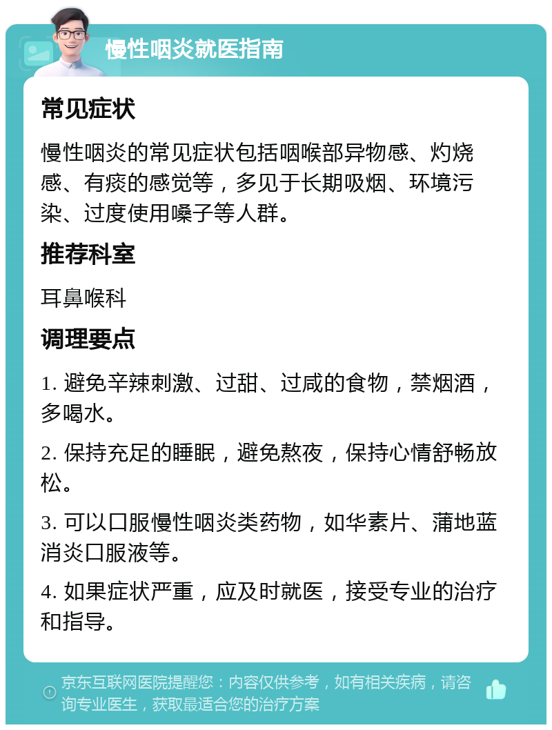 慢性咽炎就医指南 常见症状 慢性咽炎的常见症状包括咽喉部异物感、灼烧感、有痰的感觉等，多见于长期吸烟、环境污染、过度使用嗓子等人群。 推荐科室 耳鼻喉科 调理要点 1. 避免辛辣刺激、过甜、过咸的食物，禁烟酒，多喝水。 2. 保持充足的睡眠，避免熬夜，保持心情舒畅放松。 3. 可以口服慢性咽炎类药物，如华素片、蒲地蓝消炎口服液等。 4. 如果症状严重，应及时就医，接受专业的治疗和指导。