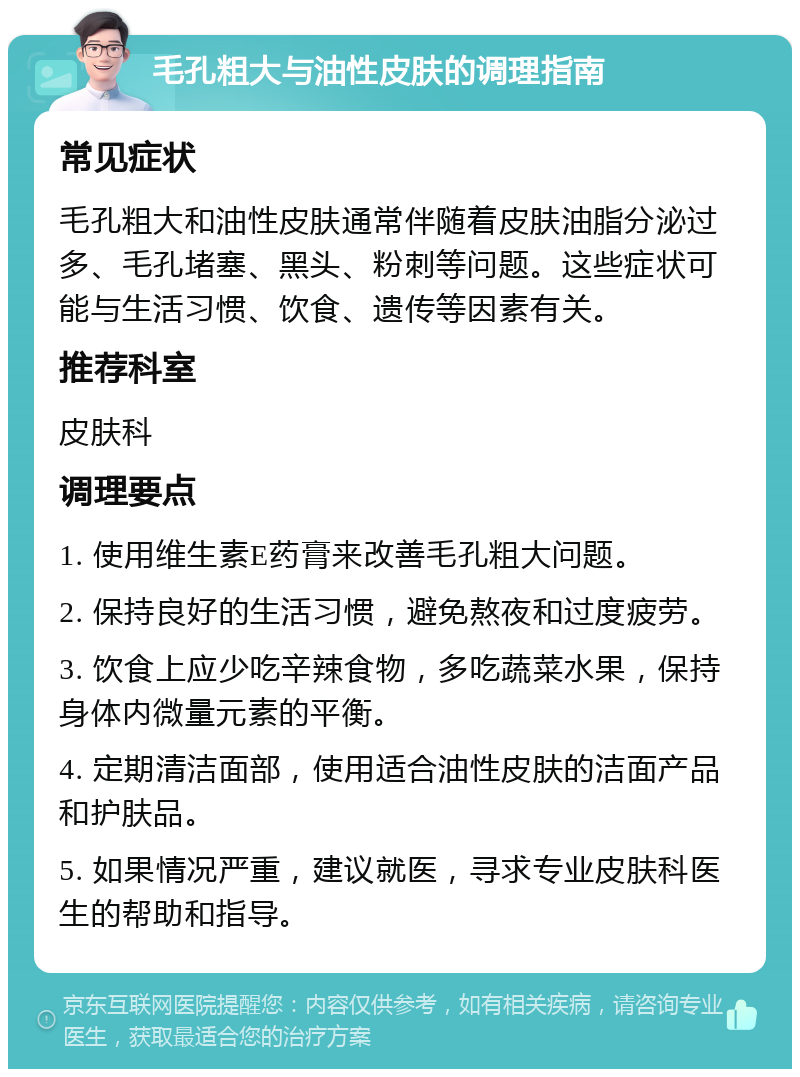 毛孔粗大与油性皮肤的调理指南 常见症状 毛孔粗大和油性皮肤通常伴随着皮肤油脂分泌过多、毛孔堵塞、黑头、粉刺等问题。这些症状可能与生活习惯、饮食、遗传等因素有关。 推荐科室 皮肤科 调理要点 1. 使用维生素E药膏来改善毛孔粗大问题。 2. 保持良好的生活习惯，避免熬夜和过度疲劳。 3. 饮食上应少吃辛辣食物，多吃蔬菜水果，保持身体内微量元素的平衡。 4. 定期清洁面部，使用适合油性皮肤的洁面产品和护肤品。 5. 如果情况严重，建议就医，寻求专业皮肤科医生的帮助和指导。