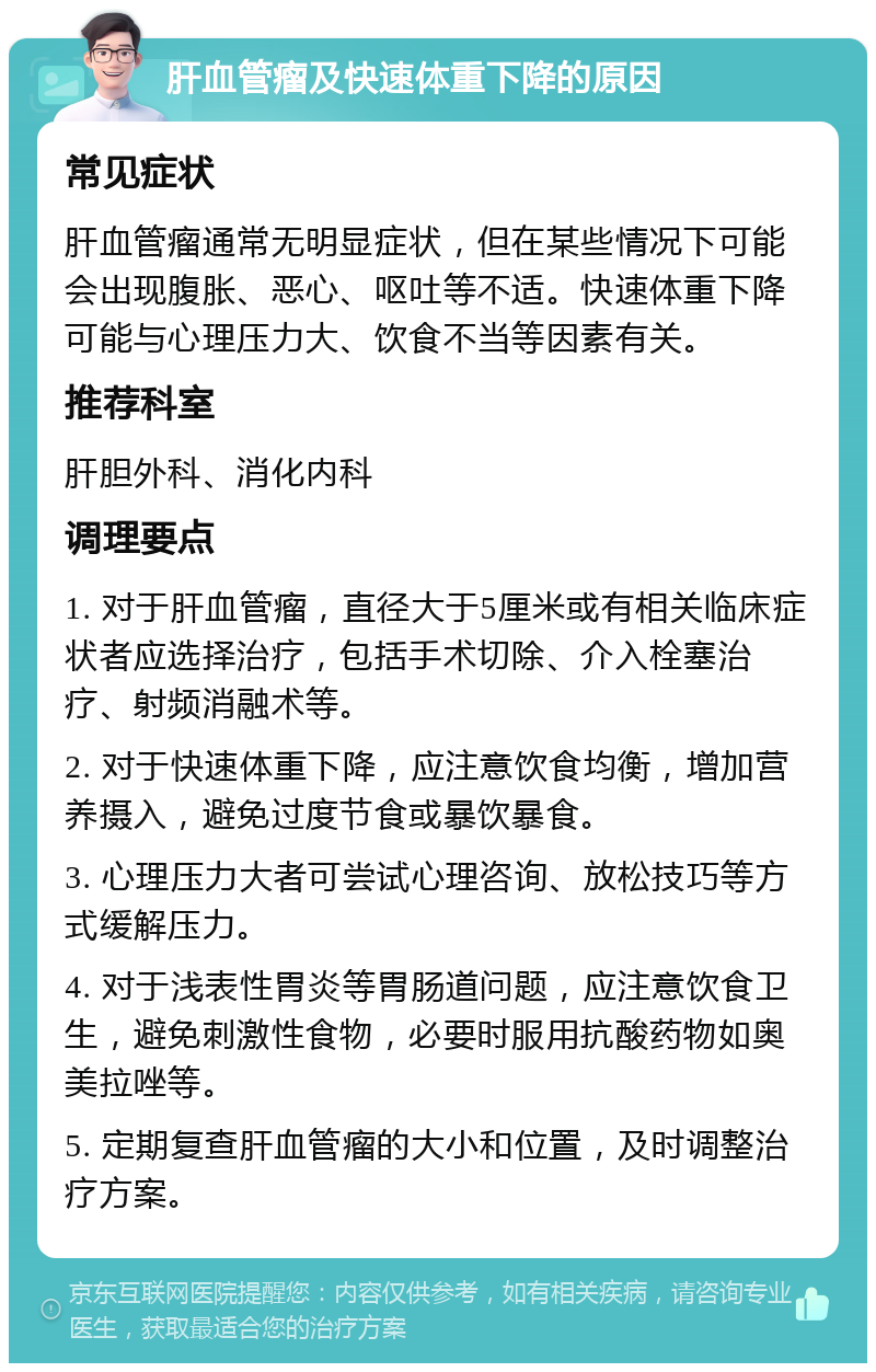 肝血管瘤及快速体重下降的原因 常见症状 肝血管瘤通常无明显症状，但在某些情况下可能会出现腹胀、恶心、呕吐等不适。快速体重下降可能与心理压力大、饮食不当等因素有关。 推荐科室 肝胆外科、消化内科 调理要点 1. 对于肝血管瘤，直径大于5厘米或有相关临床症状者应选择治疗，包括手术切除、介入栓塞治疗、射频消融术等。 2. 对于快速体重下降，应注意饮食均衡，增加营养摄入，避免过度节食或暴饮暴食。 3. 心理压力大者可尝试心理咨询、放松技巧等方式缓解压力。 4. 对于浅表性胃炎等胃肠道问题，应注意饮食卫生，避免刺激性食物，必要时服用抗酸药物如奥美拉唑等。 5. 定期复查肝血管瘤的大小和位置，及时调整治疗方案。