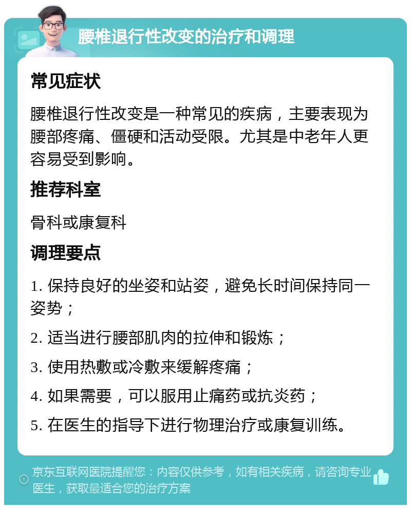 腰椎退行性改变的治疗和调理 常见症状 腰椎退行性改变是一种常见的疾病，主要表现为腰部疼痛、僵硬和活动受限。尤其是中老年人更容易受到影响。 推荐科室 骨科或康复科 调理要点 1. 保持良好的坐姿和站姿，避免长时间保持同一姿势； 2. 适当进行腰部肌肉的拉伸和锻炼； 3. 使用热敷或冷敷来缓解疼痛； 4. 如果需要，可以服用止痛药或抗炎药； 5. 在医生的指导下进行物理治疗或康复训练。