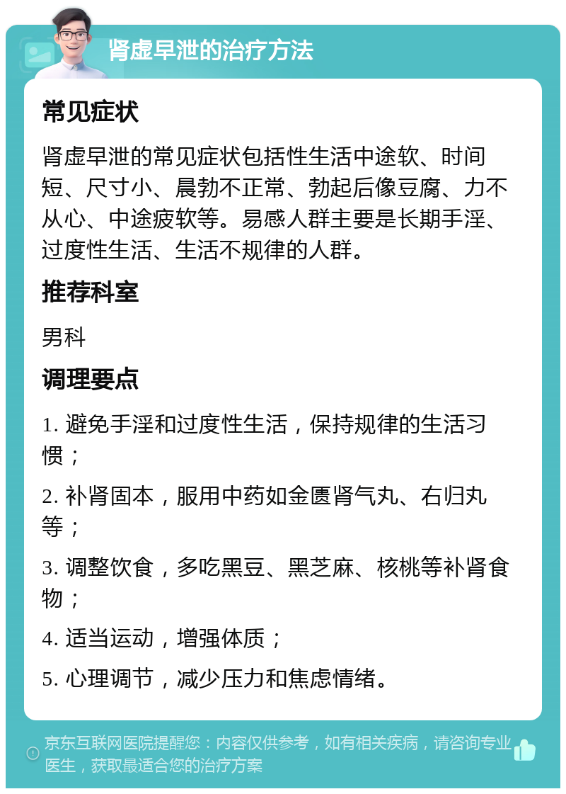 肾虚早泄的治疗方法 常见症状 肾虚早泄的常见症状包括性生活中途软、时间短、尺寸小、晨勃不正常、勃起后像豆腐、力不从心、中途疲软等。易感人群主要是长期手淫、过度性生活、生活不规律的人群。 推荐科室 男科 调理要点 1. 避免手淫和过度性生活，保持规律的生活习惯； 2. 补肾固本，服用中药如金匮肾气丸、右归丸等； 3. 调整饮食，多吃黑豆、黑芝麻、核桃等补肾食物； 4. 适当运动，增强体质； 5. 心理调节，减少压力和焦虑情绪。