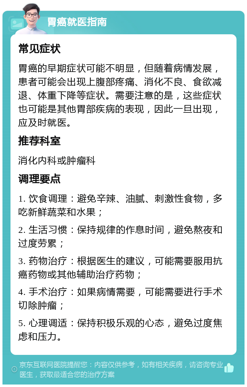 胃癌就医指南 常见症状 胃癌的早期症状可能不明显，但随着病情发展，患者可能会出现上腹部疼痛、消化不良、食欲减退、体重下降等症状。需要注意的是，这些症状也可能是其他胃部疾病的表现，因此一旦出现，应及时就医。 推荐科室 消化内科或肿瘤科 调理要点 1. 饮食调理：避免辛辣、油腻、刺激性食物，多吃新鲜蔬菜和水果； 2. 生活习惯：保持规律的作息时间，避免熬夜和过度劳累； 3. 药物治疗：根据医生的建议，可能需要服用抗癌药物或其他辅助治疗药物； 4. 手术治疗：如果病情需要，可能需要进行手术切除肿瘤； 5. 心理调适：保持积极乐观的心态，避免过度焦虑和压力。