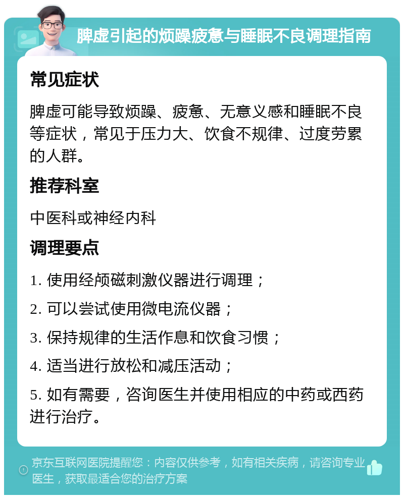 脾虚引起的烦躁疲惫与睡眠不良调理指南 常见症状 脾虚可能导致烦躁、疲惫、无意义感和睡眠不良等症状，常见于压力大、饮食不规律、过度劳累的人群。 推荐科室 中医科或神经内科 调理要点 1. 使用经颅磁刺激仪器进行调理； 2. 可以尝试使用微电流仪器； 3. 保持规律的生活作息和饮食习惯； 4. 适当进行放松和减压活动； 5. 如有需要，咨询医生并使用相应的中药或西药进行治疗。