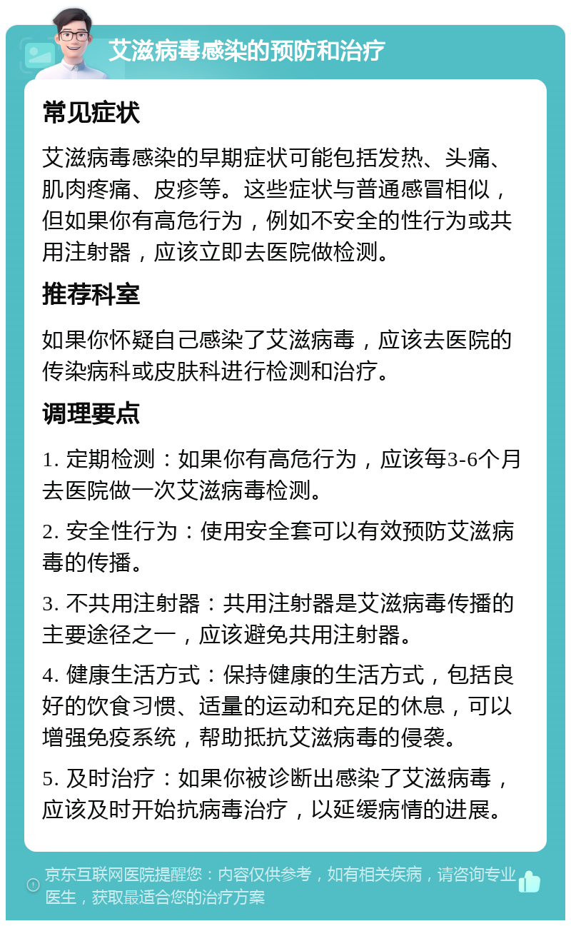 艾滋病毒感染的预防和治疗 常见症状 艾滋病毒感染的早期症状可能包括发热、头痛、肌肉疼痛、皮疹等。这些症状与普通感冒相似，但如果你有高危行为，例如不安全的性行为或共用注射器，应该立即去医院做检测。 推荐科室 如果你怀疑自己感染了艾滋病毒，应该去医院的传染病科或皮肤科进行检测和治疗。 调理要点 1. 定期检测：如果你有高危行为，应该每3-6个月去医院做一次艾滋病毒检测。 2. 安全性行为：使用安全套可以有效预防艾滋病毒的传播。 3. 不共用注射器：共用注射器是艾滋病毒传播的主要途径之一，应该避免共用注射器。 4. 健康生活方式：保持健康的生活方式，包括良好的饮食习惯、适量的运动和充足的休息，可以增强免疫系统，帮助抵抗艾滋病毒的侵袭。 5. 及时治疗：如果你被诊断出感染了艾滋病毒，应该及时开始抗病毒治疗，以延缓病情的进展。