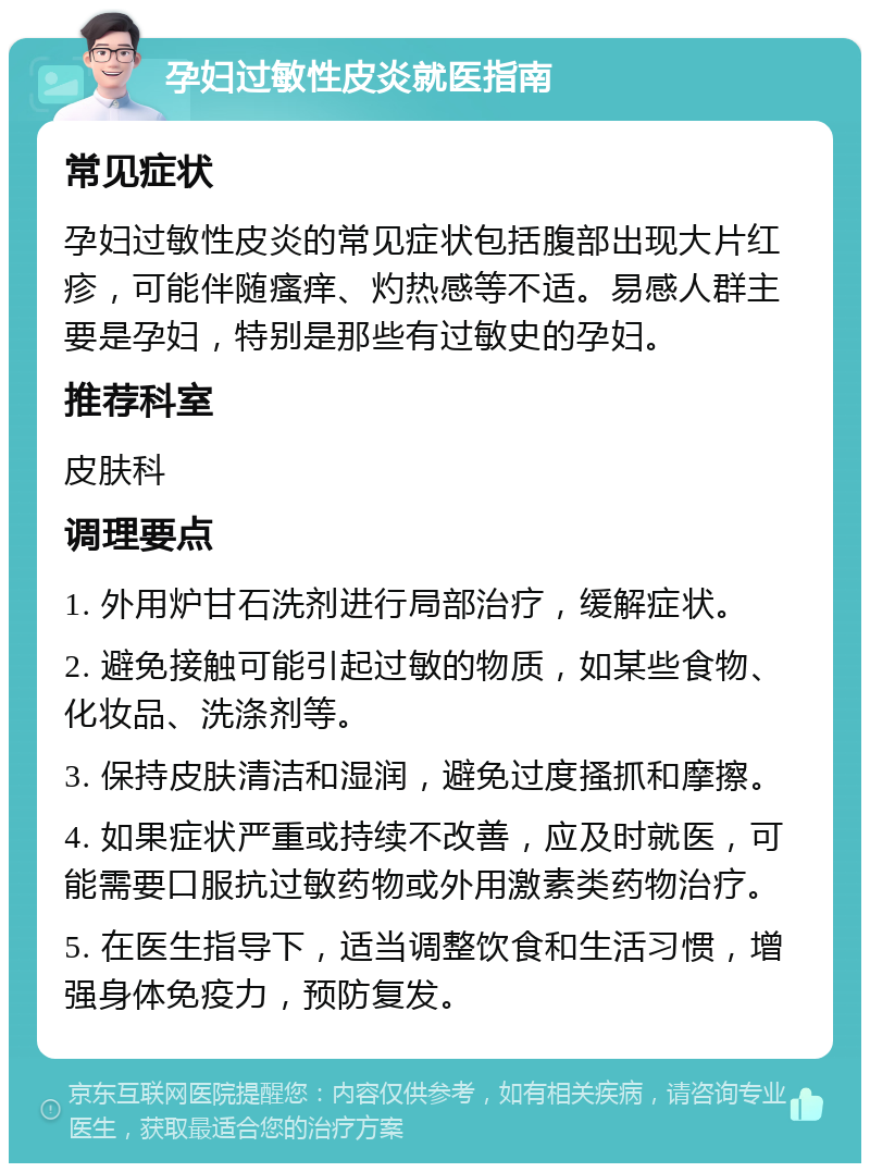 孕妇过敏性皮炎就医指南 常见症状 孕妇过敏性皮炎的常见症状包括腹部出现大片红疹，可能伴随瘙痒、灼热感等不适。易感人群主要是孕妇，特别是那些有过敏史的孕妇。 推荐科室 皮肤科 调理要点 1. 外用炉甘石洗剂进行局部治疗，缓解症状。 2. 避免接触可能引起过敏的物质，如某些食物、化妆品、洗涤剂等。 3. 保持皮肤清洁和湿润，避免过度搔抓和摩擦。 4. 如果症状严重或持续不改善，应及时就医，可能需要口服抗过敏药物或外用激素类药物治疗。 5. 在医生指导下，适当调整饮食和生活习惯，增强身体免疫力，预防复发。