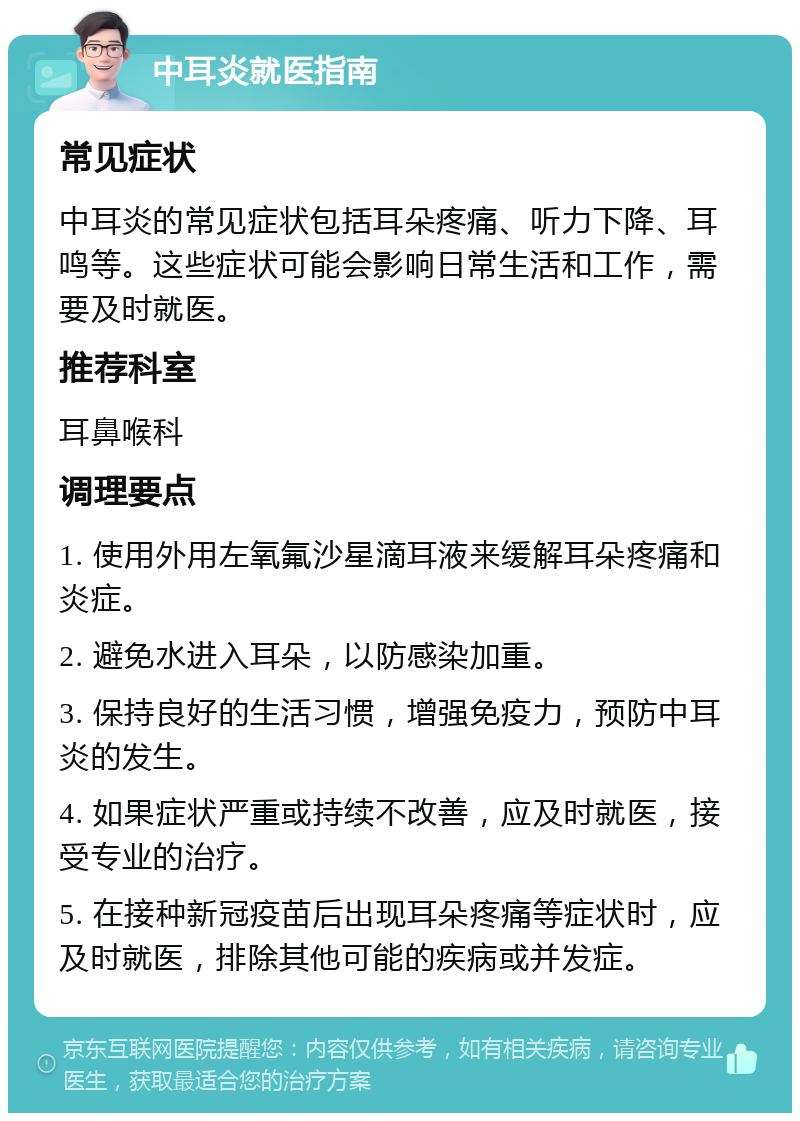 中耳炎就医指南 常见症状 中耳炎的常见症状包括耳朵疼痛、听力下降、耳鸣等。这些症状可能会影响日常生活和工作，需要及时就医。 推荐科室 耳鼻喉科 调理要点 1. 使用外用左氧氟沙星滴耳液来缓解耳朵疼痛和炎症。 2. 避免水进入耳朵，以防感染加重。 3. 保持良好的生活习惯，增强免疫力，预防中耳炎的发生。 4. 如果症状严重或持续不改善，应及时就医，接受专业的治疗。 5. 在接种新冠疫苗后出现耳朵疼痛等症状时，应及时就医，排除其他可能的疾病或并发症。