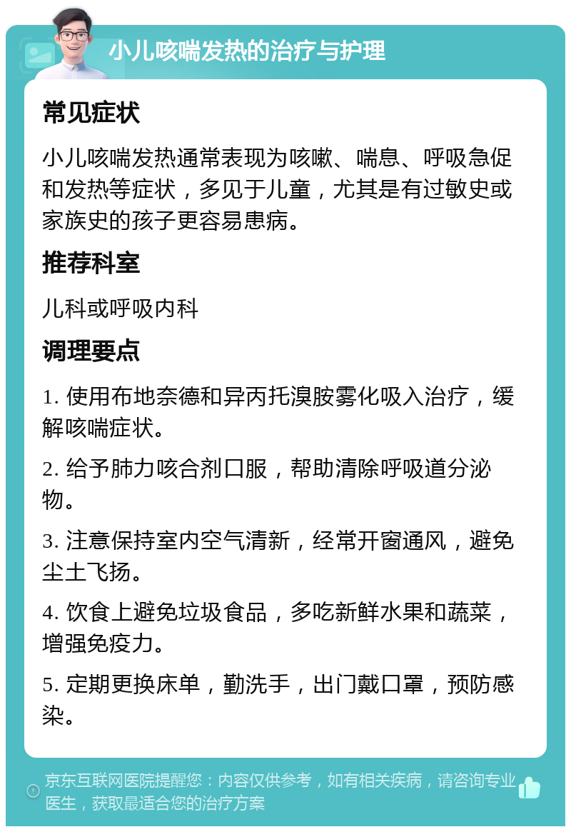 小儿咳喘发热的治疗与护理 常见症状 小儿咳喘发热通常表现为咳嗽、喘息、呼吸急促和发热等症状，多见于儿童，尤其是有过敏史或家族史的孩子更容易患病。 推荐科室 儿科或呼吸内科 调理要点 1. 使用布地奈德和异丙托溴胺雾化吸入治疗，缓解咳喘症状。 2. 给予肺力咳合剂口服，帮助清除呼吸道分泌物。 3. 注意保持室内空气清新，经常开窗通风，避免尘土飞扬。 4. 饮食上避免垃圾食品，多吃新鲜水果和蔬菜，增强免疫力。 5. 定期更换床单，勤洗手，出门戴口罩，预防感染。