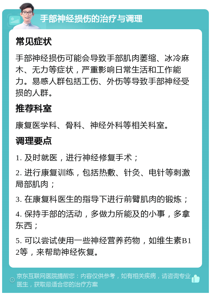 手部神经损伤的治疗与调理 常见症状 手部神经损伤可能会导致手部肌肉萎缩、冰冷麻木、无力等症状，严重影响日常生活和工作能力。易感人群包括工伤、外伤等导致手部神经受损的人群。 推荐科室 康复医学科、骨科、神经外科等相关科室。 调理要点 1. 及时就医，进行神经修复手术； 2. 进行康复训练，包括热敷、针灸、电针等刺激局部肌肉； 3. 在康复科医生的指导下进行前臂肌肉的锻炼； 4. 保持手部的活动，多做力所能及的小事，多拿东西； 5. 可以尝试使用一些神经营养药物，如维生素B12等，来帮助神经恢复。