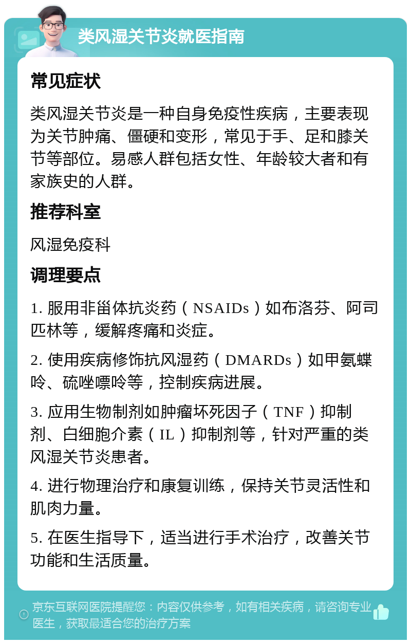 类风湿关节炎就医指南 常见症状 类风湿关节炎是一种自身免疫性疾病，主要表现为关节肿痛、僵硬和变形，常见于手、足和膝关节等部位。易感人群包括女性、年龄较大者和有家族史的人群。 推荐科室 风湿免疫科 调理要点 1. 服用非甾体抗炎药（NSAIDs）如布洛芬、阿司匹林等，缓解疼痛和炎症。 2. 使用疾病修饰抗风湿药（DMARDs）如甲氨蝶呤、硫唑嘌呤等，控制疾病进展。 3. 应用生物制剂如肿瘤坏死因子（TNF）抑制剂、白细胞介素（IL）抑制剂等，针对严重的类风湿关节炎患者。 4. 进行物理治疗和康复训练，保持关节灵活性和肌肉力量。 5. 在医生指导下，适当进行手术治疗，改善关节功能和生活质量。