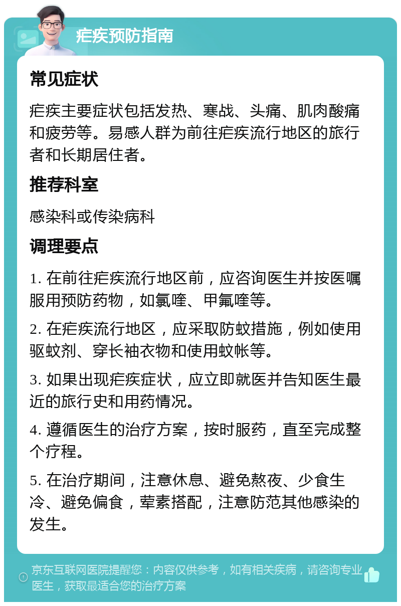 疟疾预防指南 常见症状 疟疾主要症状包括发热、寒战、头痛、肌肉酸痛和疲劳等。易感人群为前往疟疾流行地区的旅行者和长期居住者。 推荐科室 感染科或传染病科 调理要点 1. 在前往疟疾流行地区前，应咨询医生并按医嘱服用预防药物，如氯喹、甲氟喹等。 2. 在疟疾流行地区，应采取防蚊措施，例如使用驱蚊剂、穿长袖衣物和使用蚊帐等。 3. 如果出现疟疾症状，应立即就医并告知医生最近的旅行史和用药情况。 4. 遵循医生的治疗方案，按时服药，直至完成整个疗程。 5. 在治疗期间，注意休息、避免熬夜、少食生冷、避免偏食，荤素搭配，注意防范其他感染的发生。