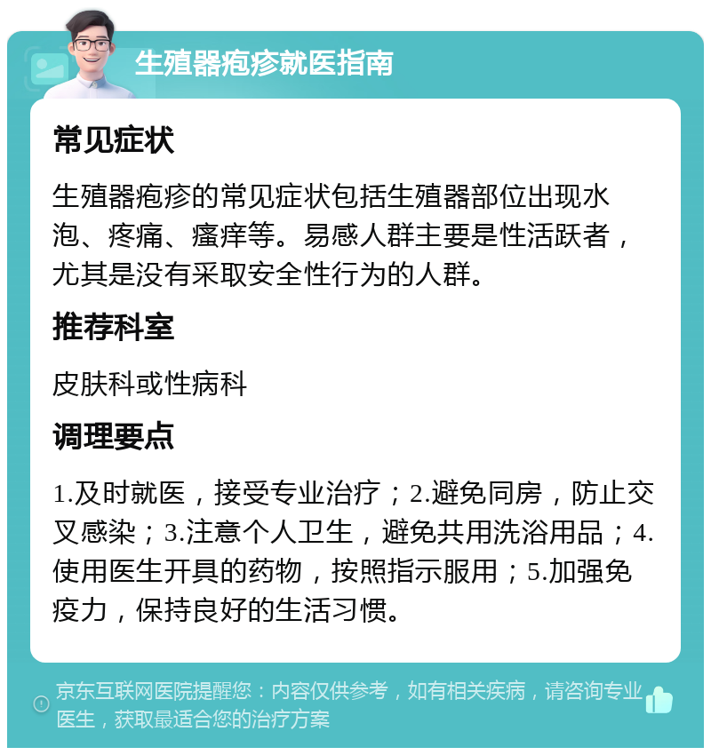 生殖器疱疹就医指南 常见症状 生殖器疱疹的常见症状包括生殖器部位出现水泡、疼痛、瘙痒等。易感人群主要是性活跃者，尤其是没有采取安全性行为的人群。 推荐科室 皮肤科或性病科 调理要点 1.及时就医，接受专业治疗；2.避免同房，防止交叉感染；3.注意个人卫生，避免共用洗浴用品；4.使用医生开具的药物，按照指示服用；5.加强免疫力，保持良好的生活习惯。