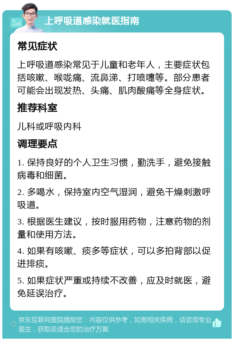 上呼吸道感染就医指南 常见症状 上呼吸道感染常见于儿童和老年人，主要症状包括咳嗽、喉咙痛、流鼻涕、打喷嚏等。部分患者可能会出现发热、头痛、肌肉酸痛等全身症状。 推荐科室 儿科或呼吸内科 调理要点 1. 保持良好的个人卫生习惯，勤洗手，避免接触病毒和细菌。 2. 多喝水，保持室内空气湿润，避免干燥刺激呼吸道。 3. 根据医生建议，按时服用药物，注意药物的剂量和使用方法。 4. 如果有咳嗽、痰多等症状，可以多拍背部以促进排痰。 5. 如果症状严重或持续不改善，应及时就医，避免延误治疗。