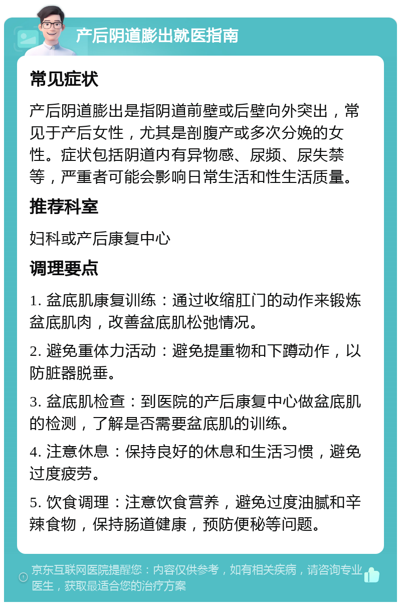 产后阴道膨出就医指南 常见症状 产后阴道膨出是指阴道前壁或后壁向外突出，常见于产后女性，尤其是剖腹产或多次分娩的女性。症状包括阴道内有异物感、尿频、尿失禁等，严重者可能会影响日常生活和性生活质量。 推荐科室 妇科或产后康复中心 调理要点 1. 盆底肌康复训练：通过收缩肛门的动作来锻炼盆底肌肉，改善盆底肌松弛情况。 2. 避免重体力活动：避免提重物和下蹲动作，以防脏器脱垂。 3. 盆底肌检查：到医院的产后康复中心做盆底肌的检测，了解是否需要盆底肌的训练。 4. 注意休息：保持良好的休息和生活习惯，避免过度疲劳。 5. 饮食调理：注意饮食营养，避免过度油腻和辛辣食物，保持肠道健康，预防便秘等问题。