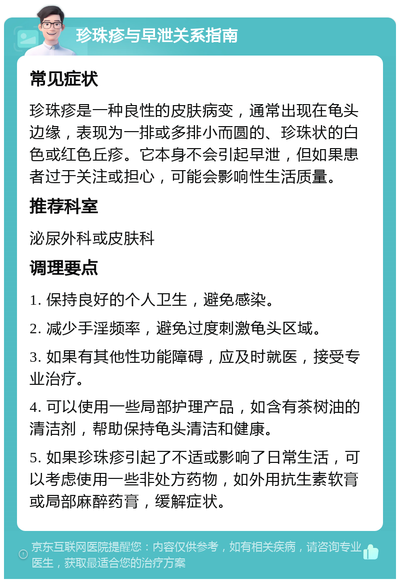 珍珠疹与早泄关系指南 常见症状 珍珠疹是一种良性的皮肤病变，通常出现在龟头边缘，表现为一排或多排小而圆的、珍珠状的白色或红色丘疹。它本身不会引起早泄，但如果患者过于关注或担心，可能会影响性生活质量。 推荐科室 泌尿外科或皮肤科 调理要点 1. 保持良好的个人卫生，避免感染。 2. 减少手淫频率，避免过度刺激龟头区域。 3. 如果有其他性功能障碍，应及时就医，接受专业治疗。 4. 可以使用一些局部护理产品，如含有茶树油的清洁剂，帮助保持龟头清洁和健康。 5. 如果珍珠疹引起了不适或影响了日常生活，可以考虑使用一些非处方药物，如外用抗生素软膏或局部麻醉药膏，缓解症状。