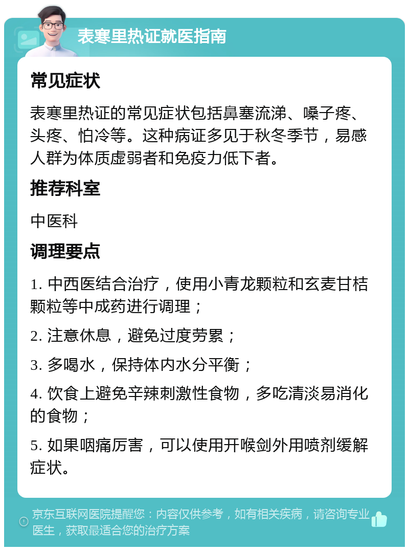 表寒里热证就医指南 常见症状 表寒里热证的常见症状包括鼻塞流涕、嗓子疼、头疼、怕冷等。这种病证多见于秋冬季节，易感人群为体质虚弱者和免疫力低下者。 推荐科室 中医科 调理要点 1. 中西医结合治疗，使用小青龙颗粒和玄麦甘桔颗粒等中成药进行调理； 2. 注意休息，避免过度劳累； 3. 多喝水，保持体内水分平衡； 4. 饮食上避免辛辣刺激性食物，多吃清淡易消化的食物； 5. 如果咽痛厉害，可以使用开喉剑外用喷剂缓解症状。